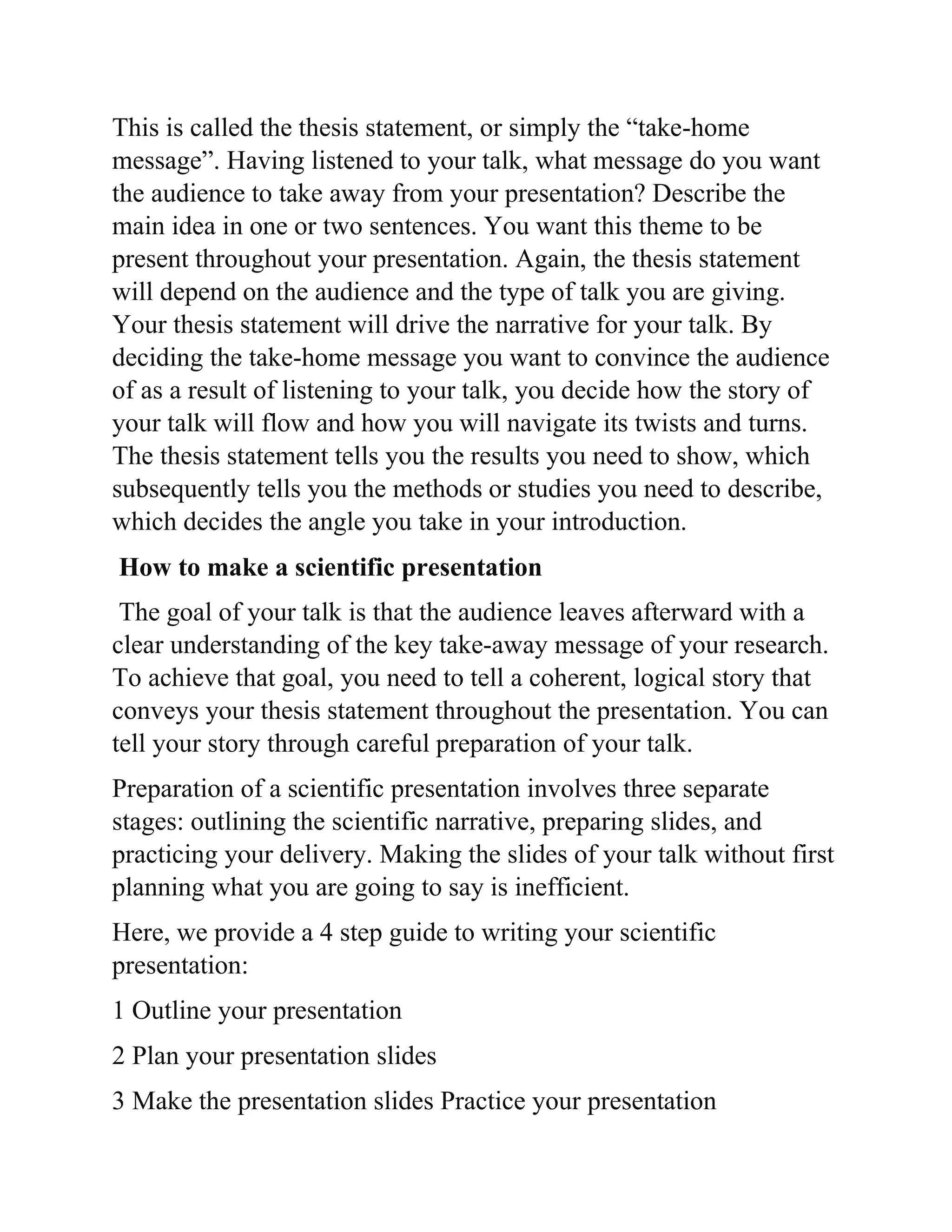 This is called the thesis statement, or simply the “take-home
message”. Having listened to your talk, what message do you want
the audience to take away from your presentation? Describe the
main idea in one or two sentences. You want this theme to be
present throughout your presentation. Again, the thesis statement
will depend on the audience and the type of talk you are giving.
Your thesis statement will drive the narrative for your talk. By
deciding the take-home message you want to convince the audience
of as a result of listening to your talk, you decide how the story of
your talk will flow and how you will navigate its twists and turns.
The thesis statement tells you the results you need to show, which
subsequently tells you the methods or studies you need to describe,
which decides the angle you take in your introduction.
How to make a scientific presentation
The goal of your talk is that the audience leaves afterward with a
clear understanding of the key take-away message of your research.
To achieve that goal, you need to tell a coherent, logical story that
conveys your thesis statement throughout the presentation. You can
tell your story through careful preparation of your talk.
Preparation of a scientific presentation involves three separate
stages: outlining the scientific narrative, preparing slides, and
practicing your delivery. Making the slides of your talk without first
planning what you are going to say is inefficient.
Here, we provide a 4 step guide to writing your scientific
presentation:
1 Outline your presentation
2 Plan your presentation slides
3 Make the presentation slides Practice your presentation
 