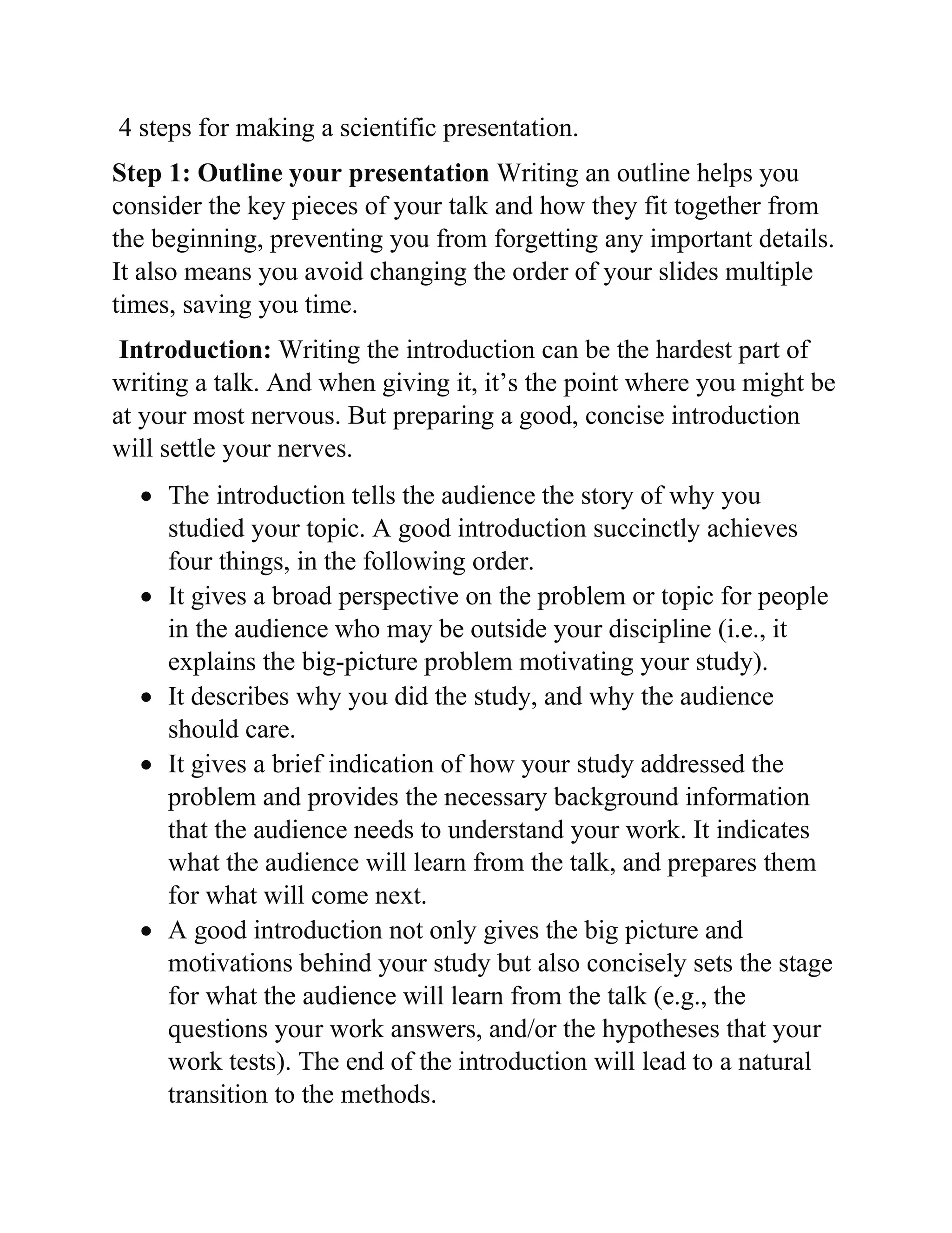 4 steps for making a scientific presentation.
Step 1: Outline your presentation Writing an outline helps you
consider the key pieces of your talk and how they fit together from
the beginning, preventing you from forgetting any important details.
It also means you avoid changing the order of your slides multiple
times, saving you time.
Introduction: Writing the introduction can be the hardest part of
writing a talk. And when giving it, it’s the point where you might be
at your most nervous. But preparing a good, concise introduction
will settle your nerves.
 The introduction tells the audience the story of why you
studied your topic. A good introduction succinctly achieves
four things, in the following order.
 It gives a broad perspective on the problem or topic for people
in the audience who may be outside your discipline (i.e., it
explains the big-picture problem motivating your study).
 It describes why you did the study, and why the audience
should care.
 It gives a brief indication of how your study addressed the
problem and provides the necessary background information
that the audience needs to understand your work. It indicates
what the audience will learn from the talk, and prepares them
for what will come next.
 A good introduction not only gives the big picture and
motivations behind your study but also concisely sets the stage
for what the audience will learn from the talk (e.g., the
questions your work answers, and/or the hypotheses that your
work tests). The end of the introduction will lead to a natural
transition to the methods.
 