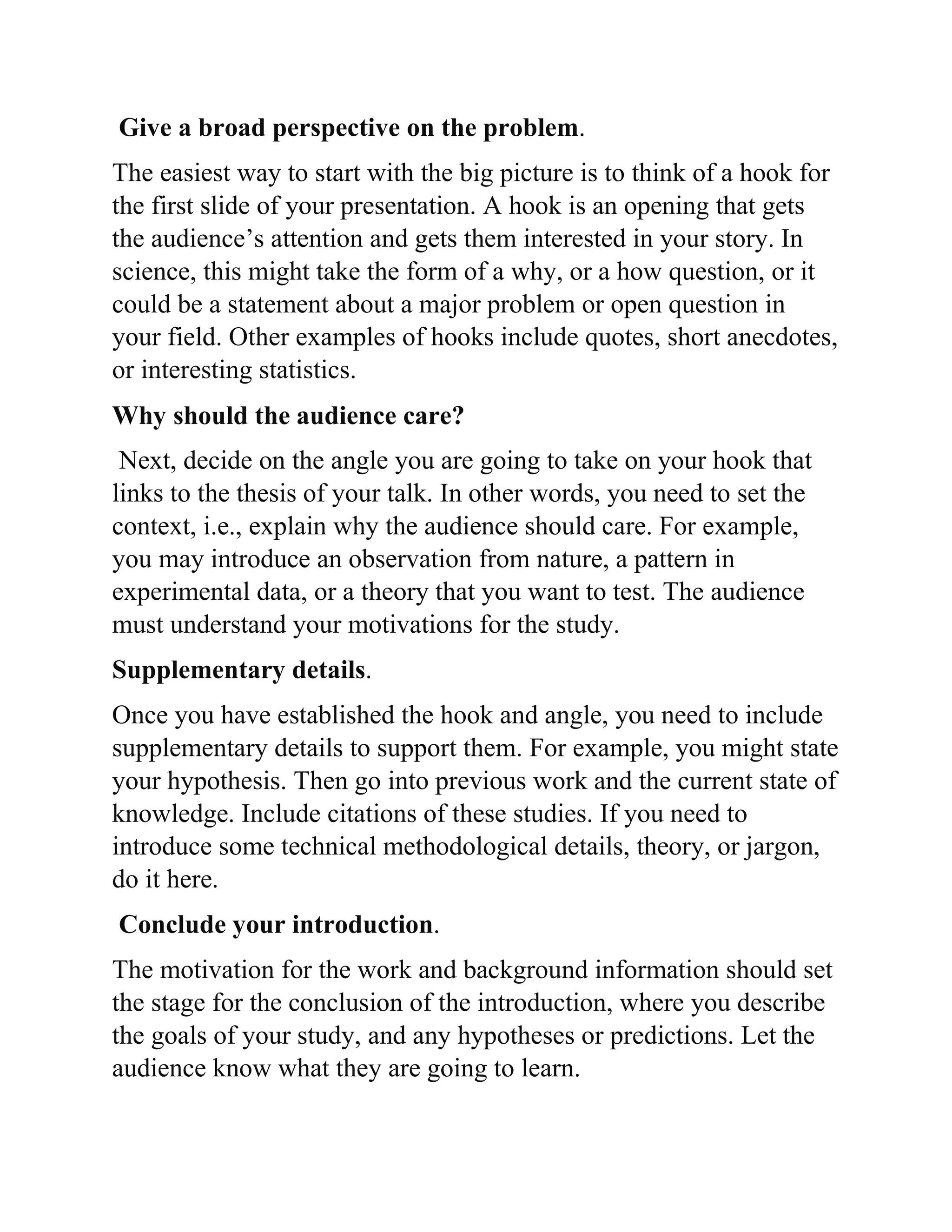 Give a broad perspective on the problem.
The easiest way to start with the big picture is to think of a hook for
the first slide of your presentation. A hook is an opening that gets
the audience’s attention and gets them interested in your story. In
science, this might take the form of a why, or a how question, or it
could be a statement about a major problem or open question in
your field. Other examples of hooks include quotes, short anecdotes,
or interesting statistics.
Why should the audience care?
Next, decide on the angle you are going to take on your hook that
links to the thesis of your talk. In other words, you need to set the
context, i.e., explain why the audience should care. For example,
you may introduce an observation from nature, a pattern in
experimental data, or a theory that you want to test. The audience
must understand your motivations for the study.
Supplementary details.
Once you have established the hook and angle, you need to include
supplementary details to support them. For example, you might state
your hypothesis. Then go into previous work and the current state of
knowledge. Include citations of these studies. If you need to
introduce some technical methodological details, theory, or jargon,
do it here.
Conclude your introduction.
The motivation for the work and background information should set
the stage for the conclusion of the introduction, where you describe
the goals of your study, and any hypotheses or predictions. Let the
audience know what they are going to learn.
 