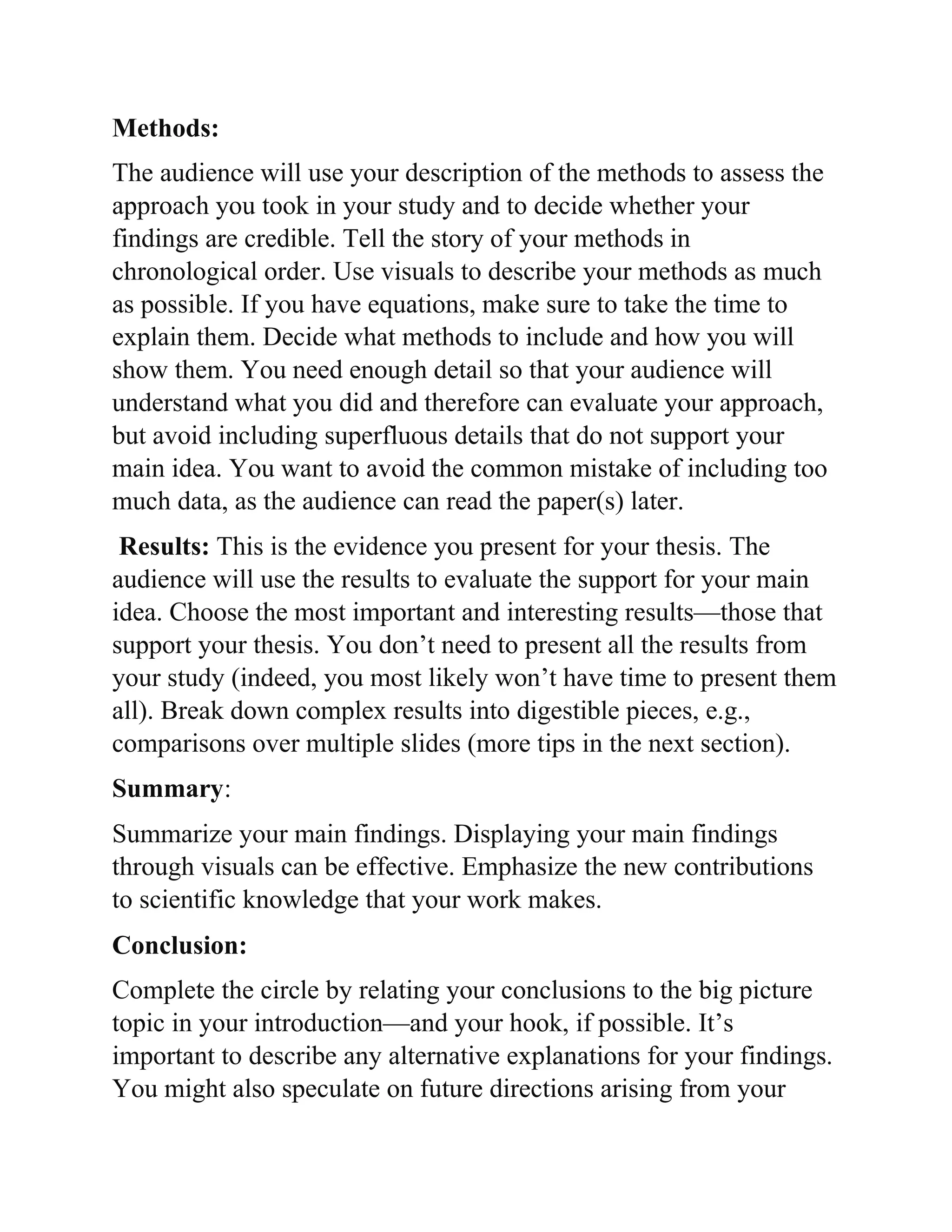 Methods:
The audience will use your description of the methods to assess the
approach you took in your study and to decide whether your
findings are credible. Tell the story of your methods in
chronological order. Use visuals to describe your methods as much
as possible. If you have equations, make sure to take the time to
explain them. Decide what methods to include and how you will
show them. You need enough detail so that your audience will
understand what you did and therefore can evaluate your approach,
but avoid including superfluous details that do not support your
main idea. You want to avoid the common mistake of including too
much data, as the audience can read the paper(s) later.
Results: This is the evidence you present for your thesis. The
audience will use the results to evaluate the support for your main
idea. Choose the most important and interesting results—those that
support your thesis. You don’t need to present all the results from
your study (indeed, you most likely won’t have time to present them
all). Break down complex results into digestible pieces, e.g.,
comparisons over multiple slides (more tips in the next section).
Summary:
Summarize your main findings. Displaying your main findings
through visuals can be effective. Emphasize the new contributions
to scientific knowledge that your work makes.
Conclusion:
Complete the circle by relating your conclusions to the big picture
topic in your introduction—and your hook, if possible. It’s
important to describe any alternative explanations for your findings.
You might also speculate on future directions arising from your
 