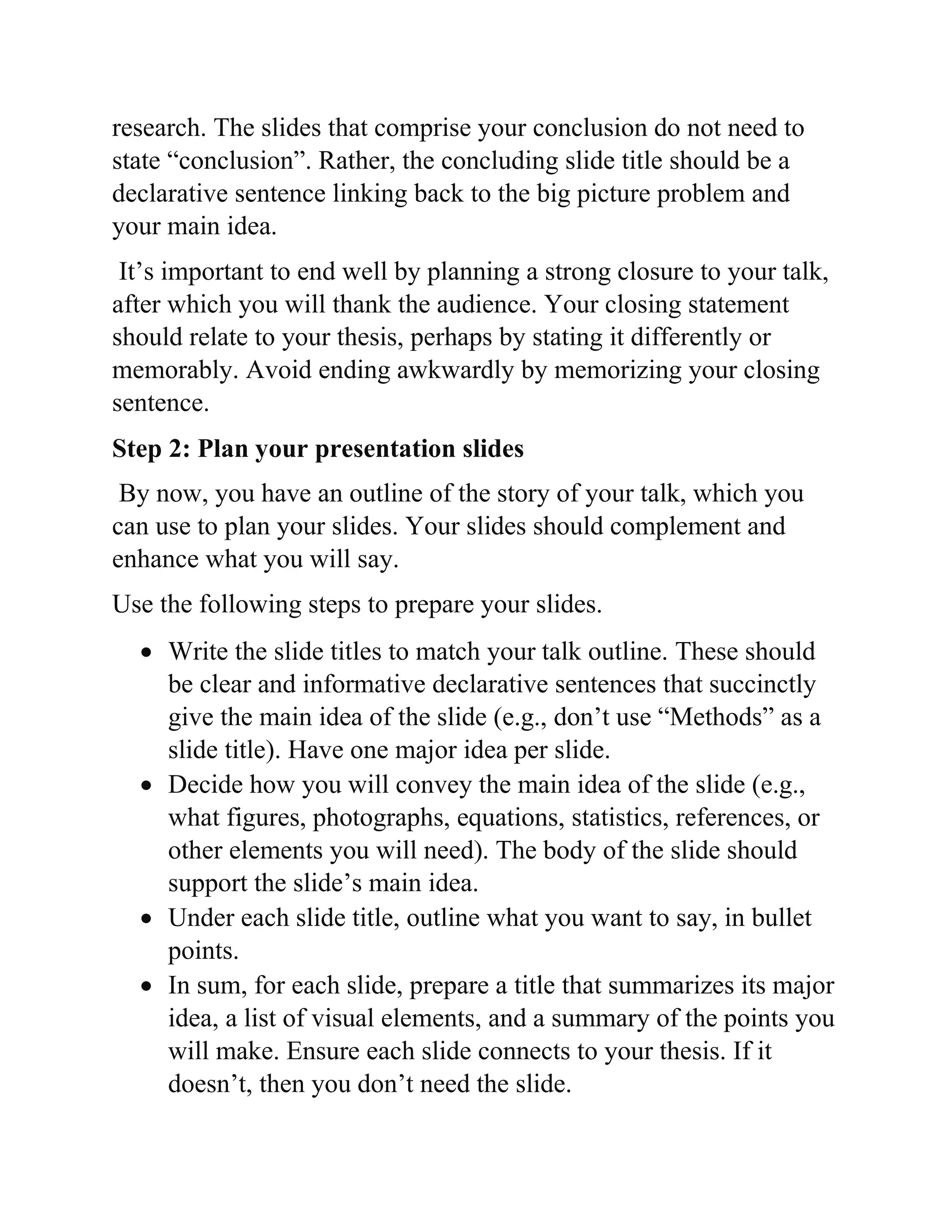 research. The slides that comprise your conclusion do not need to
state “conclusion”. Rather, the concluding slide title should be a
declarative sentence linking back to the big picture problem and
your main idea.
It’s important to end well by planning a strong closure to your talk,
after which you will thank the audience. Your closing statement
should relate to your thesis, perhaps by stating it differently or
memorably. Avoid ending awkwardly by memorizing your closing
sentence.
Step 2: Plan your presentation slides
By now, you have an outline of the story of your talk, which you
can use to plan your slides. Your slides should complement and
enhance what you will say.
Use the following steps to prepare your slides.
 Write the slide titles to match your talk outline. These should
be clear and informative declarative sentences that succinctly
give the main idea of the slide (e.g., don’t use “Methods” as a
slide title). Have one major idea per slide.
 Decide how you will convey the main idea of the slide (e.g.,
what figures, photographs, equations, statistics, references, or
other elements you will need). The body of the slide should
support the slide’s main idea.
 Under each slide title, outline what you want to say, in bullet
points.
 In sum, for each slide, prepare a title that summarizes its major
idea, a list of visual elements, and a summary of the points you
will make. Ensure each slide connects to your thesis. If it
doesn’t, then you don’t need the slide.
 