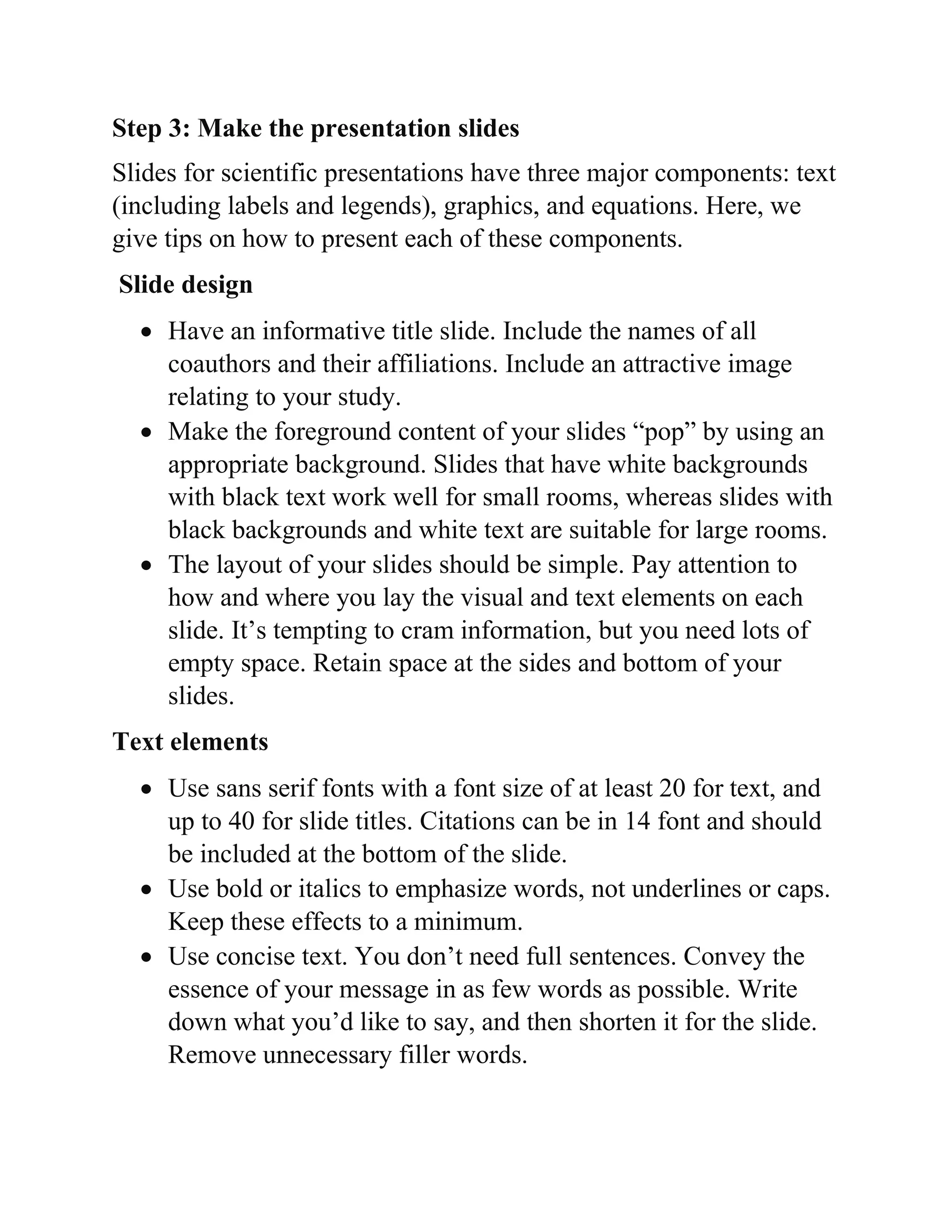 Step 3: Make the presentation slides
Slides for scientific presentations have three major components: text
(including labels and legends), graphics, and equations. Here, we
give tips on how to present each of these components.
Slide design
 Have an informative title slide. Include the names of all
coauthors and their affiliations. Include an attractive image
relating to your study.
 Make the foreground content of your slides “pop” by using an
appropriate background. Slides that have white backgrounds
with black text work well for small rooms, whereas slides with
black backgrounds and white text are suitable for large rooms.
 The layout of your slides should be simple. Pay attention to
how and where you lay the visual and text elements on each
slide. It’s tempting to cram information, but you need lots of
empty space. Retain space at the sides and bottom of your
slides.
Text elements
 Use sans serif fonts with a font size of at least 20 for text, and
up to 40 for slide titles. Citations can be in 14 font and should
be included at the bottom of the slide.
 Use bold or italics to emphasize words, not underlines or caps.
Keep these effects to a minimum.
 Use concise text. You don’t need full sentences. Convey the
essence of your message in as few words as possible. Write
down what you’d like to say, and then shorten it for the slide.
Remove unnecessary filler words.
 