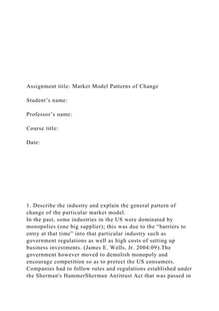 Assignment title: Market Model Patterns of Change
Student’s name:
Professor’s name:
Course title:
Date:
1. Describe the industry and explain the general pattern of
change of the particular market model.
In the past, some industries in the US were dominated by
monopolies (one big supplier); this was due to the “barriers to
entry at that time” into that particular industry such as
government regulations as well as high costs of setting up
business investments. (James E. Wells, Jr. 2004:09).The
government however moved to demolish monopoly and
encourage competition so as to protect the US consumers.
Companies had to follow rules and regulations established under
the Sherman's HammerSherman Antitrust Act that was passed in
 