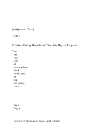 [Assignment Title]
Page 2
Creative Writing Bachelor of Fine Arts Degree Program
You
can
find
lists
of
Independent
Book
Publishers
on
the
following
sites:
New
Pages
www.newpages.com/book-­‐publishers/
 