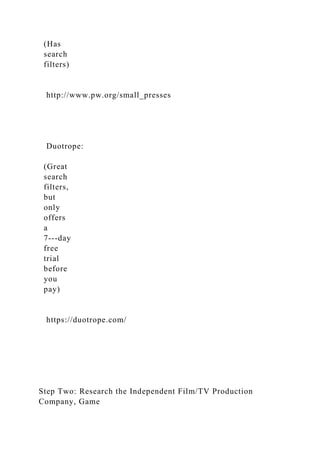 (Has
search
filters)
http://www.pw.org/small_presses
Duotrope:
(Great
search
filters,
but
only
offers
a
7-­‐day
free
trial
before
you
pay)
https://duotrope.com/
Step Two: Research the Independent Film/TV Production
Company, Game
 