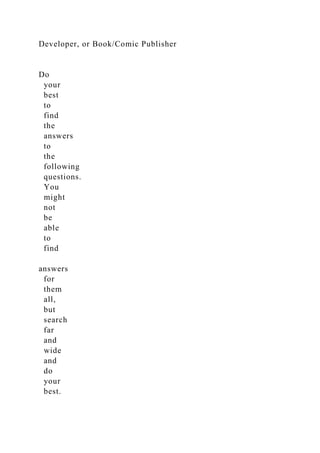 Developer, or Book/Comic Publisher
Do
your
best
to
find
the
answers
to
the
following
questions.
You
might
not
be
able
to
find
answers
for
them
all,
but
search
far
and
wide
and
do
your
best.
 