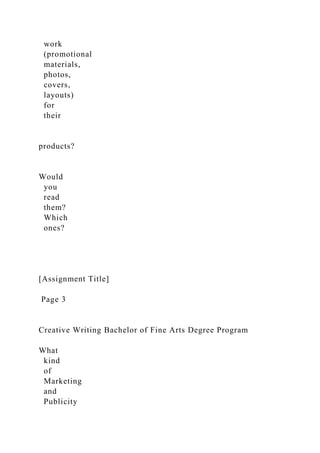 work
(promotional
materials,
photos,
covers,
layouts)
for
their
products?
Would
you
read
them?
Which
ones?
[Assignment Title]
Page 3
Creative Writing Bachelor of Fine Arts Degree Program
What
kind
of
Marketing
and
Publicity
 