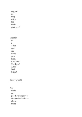 support
do
they
offer
for
their
products?
(Search
on
a
Title
and
see
what
you
find.
Reviews?
Trailers?
Ads?
Web
Sites?
Interviews?)
Are
there
any
positive/negative
comments/articles
about
them
 