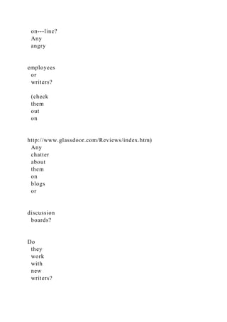 on-­‐line?
Any
angry
employees
or
writers?
(check
them
out
on
http://www.glassdoor.com/Reviews/index.htm)
Any
chatter
about
them
on
blogs
or
discussion
boards?
Do
they
work
with
new
writers?
 