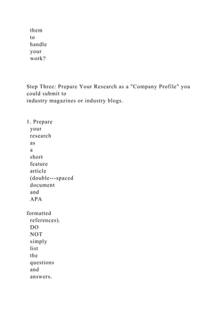 them
to
handle
your
work?
Step Three: Prepare Your Research as a "Company Profile" you
could submit to
industry magazines or industry blogs.
1. Prepare
your
research
as
a
short
feature
article
(double-­‐spaced
document
and
APA
formatted
references).
DO
NOT
simply
list
the
questions
and
answers.
 