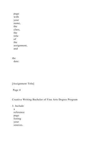 page
with
your
name,
the
class,
the
title
of
the
assignment,
and
the
date.
[Assignment Title]
Page 4
Creative Writing Bachelor of Fine Arts Degree Program
3. Include
a
reference
page
listing
your
sources.
 