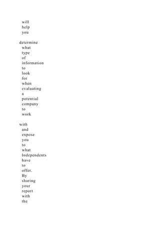 will
help
you
determine
what
type
of
information
to
look
for
when
evaluating
a
potential
company
to
work
with
and
expose
you
to
what
Independents
have
to
offer.
By
sharing
your
report
with
the
 