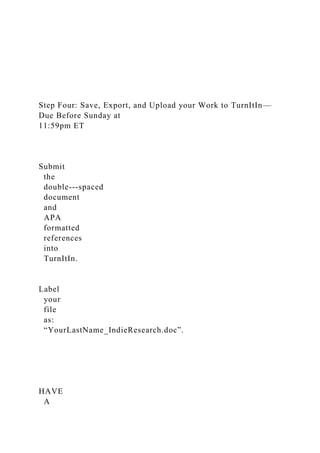 Step Four: Save, Export, and Upload your Work to TurnItIn—
Due Before Sunday at
11:59pm ET
Submit
the
double-­‐spaced
document
and
APA
formatted
references
into
TurnItIn.
Label
your
file
as:
“YourLastName_IndieResearch.doc”.
HAVE
A
 