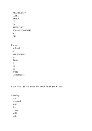 PROBLEM?
CALL
TURN
IT
IN
SUPPORT
866-­‐816-­‐5046
X
241
Please
upload
all
assignments
to
Turn
It
In
as
Word
Documents.
Step Five: Share Your Research With the Class.
Sharing
your
research
with
the
class
will
help
 