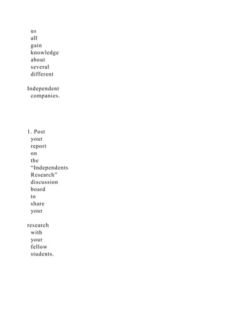 us
all
gain
knowledge
about
several
different
Independent
companies.
1. Post
your
report
on
the
“Independents
Research”
discussion
board
to
share
your
research
with
your
fellow
students.
 