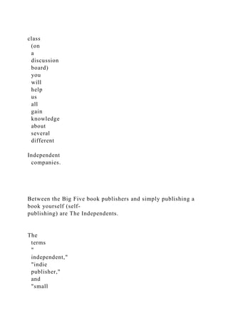 class
(on
a
discussion
board)
you
will
help
us
all
gain
knowledge
about
several
different
Independent
companies.
Between the Big Five book publishers and simply publishing a
book yourself (self-
publishing) are The Independents.
The
terms
"
independent,"
"indie
publisher,"
and
"small
 