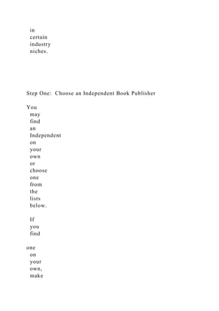in
certain
industry
niches.
Step One: Choose an Independent Book Publisher
You
may
find
an
Independent
on
your
own
or
choose
one
from
the
lists
below.
If
you
find
one
on
your
own,
make
 