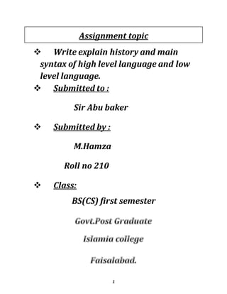 1
Assignment topic
 Write explain history and main
syntax of high level language and low
level language.
 Submitted to :
Sir Abu baker
 Submitted by :
M.Hamza
Roll no 210
 Class:
BS(CS) first semester
 