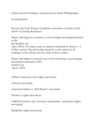 initial research findings, and provide an initial bibliography.
In preparation:
Review the Final Project Guidelines document, located in this
week’s Learning Resources.
Select and begin to research a social change movement pertinent
to the
pre-modern era
(pre-1945). For ideas, look at content contained in Weeks 1–3
of this course. Pay particular attention to the selection of
readings in the course text for each of these weeks.
Select and begin to research one of the following social change
movements pertinent to the
modern era
(post 1945):
African American civil rights movement
Chicano movement
American Indian or ”Red Power” movement
Women’s rights movement
LGBTQ (lesbian, gay, bisexual, transgender, and queer) rights
movement
Disability rights movement
 