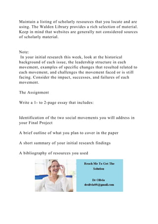 Maintain a listing of scholarly resources that you locate and are
using. The Walden Library provides a rich selection of material.
Keep in mind that websites are generally not considered sources
of scholarly material.
Note:
In your initial research this week, look at the historical
background of each issue, the leadership structure in each
movement, examples of specific changes that resulted related to
each movement, and challenges the movement faced or is still
facing. Consider the impact, successes, and failures of each
movement.
The Assignment
Write a 1- to 2-page essay that includes:
Identification of the two social movements you will address in
your Final Project
A brief outline of what you plan to cover in the paper
A short summary of your initial research findings
A bibliography of resources you used
 