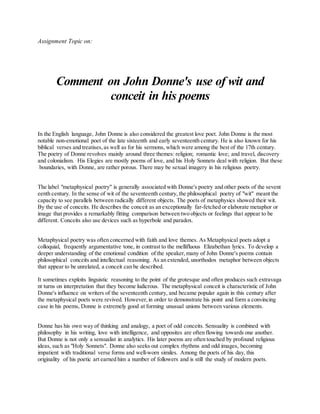 Assignment Topic on:
Comment on John Donne's use of wit and
conceit in his poems
In the English language, John Donne is also considered the greatest love poet. John Donne is the most
notable non-emotional poet of the late sixteenth and early seventeenth century. He is also known for his
biblical verses and treatises, as well as for his sermons, which were among the best of the 17th century.
The poetry of Donne revolves mainly around three themes: religion; romantic love; and travel, discovery
and colonialism. His Elegies are mostly poems of love, and his Holy Sonnets deal with religion. But these
boundaries, with Donne, are rather porous. There may be sexual imagery in his religious poetry.
The label "metaphysical poetry" is generally associated with Donne's poetry and other poets of the sevent
eenth century. In the sense of wit of the seventeenth century, the philosophical poetry of "wit" meant the
capacity to see parallels between radically different objects. The poets of metaphysics showed their wit.
By the use of conceits. He describes the conceit as an exceptionally far-fetched or elaborate metaphor or
image that provides a remarkably fitting comparison between two objects or feelings that appear to be
different. Conceits also use devices such as hyperbole and paradox.
Metaphysical poetry was often concerned with faith and love themes. As Metaphysical poets adopt a
colloquial, frequently argumentative tone, in contrast to the mellifluous Elizabethan lyrics. To develop a
deeper understanding of the emotional condition of the speaker, many of John Donne's poems contain
philosophical conceits and intellectual reasoning. As an extended, unorthodox metaphor between objects
that appear to be unrelated, a conceit can be described.
It sometimes exploits linguistic reasoning to the point of the grotesque and often produces such extravaga
nt turns on interpretation that they become ludicrous. The metaphysical conceit is characteristic of John
Donne's influence on writers of the seventeenth century, and became popular again in this century after
the metaphysical poets were revived. However, in order to demonstrate his point and form a convincing
case in his poems, Donne is extremely good at forming unusual unions between various elements.
Donne has his own way of thinking and analogy, a poet of odd conceits. Sensuality is combined with
philosophy in his writing, love with intelligence, and opposites are often flowing towards one another.
But Donne is not only a sensualist in analytics. His later poems are often touched by profound religious
ideas, such as "Holy Sonnets". Donne also seeks out complex rhythms and odd images, becoming
impatient with traditional verse forms and well-worn similes. Among the poets of his day, this
originality of his poetic art earned him a number of followers and is still the study of modern poets.
 
