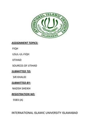 ASSIGNMENT TOPICS:
FIQH
USUL-UL-FIQH
IJTIHAD
SOURCES OF IJTIHAD
SUBMITTED TO:
SIR KHALID
SUBMITTED BY:
NAZISH SHEIKH
REGISTRATION NO:
5583 (A)



INTERNATIONAL ISLAMIC UNIVERSITY ISLAMABAD
 