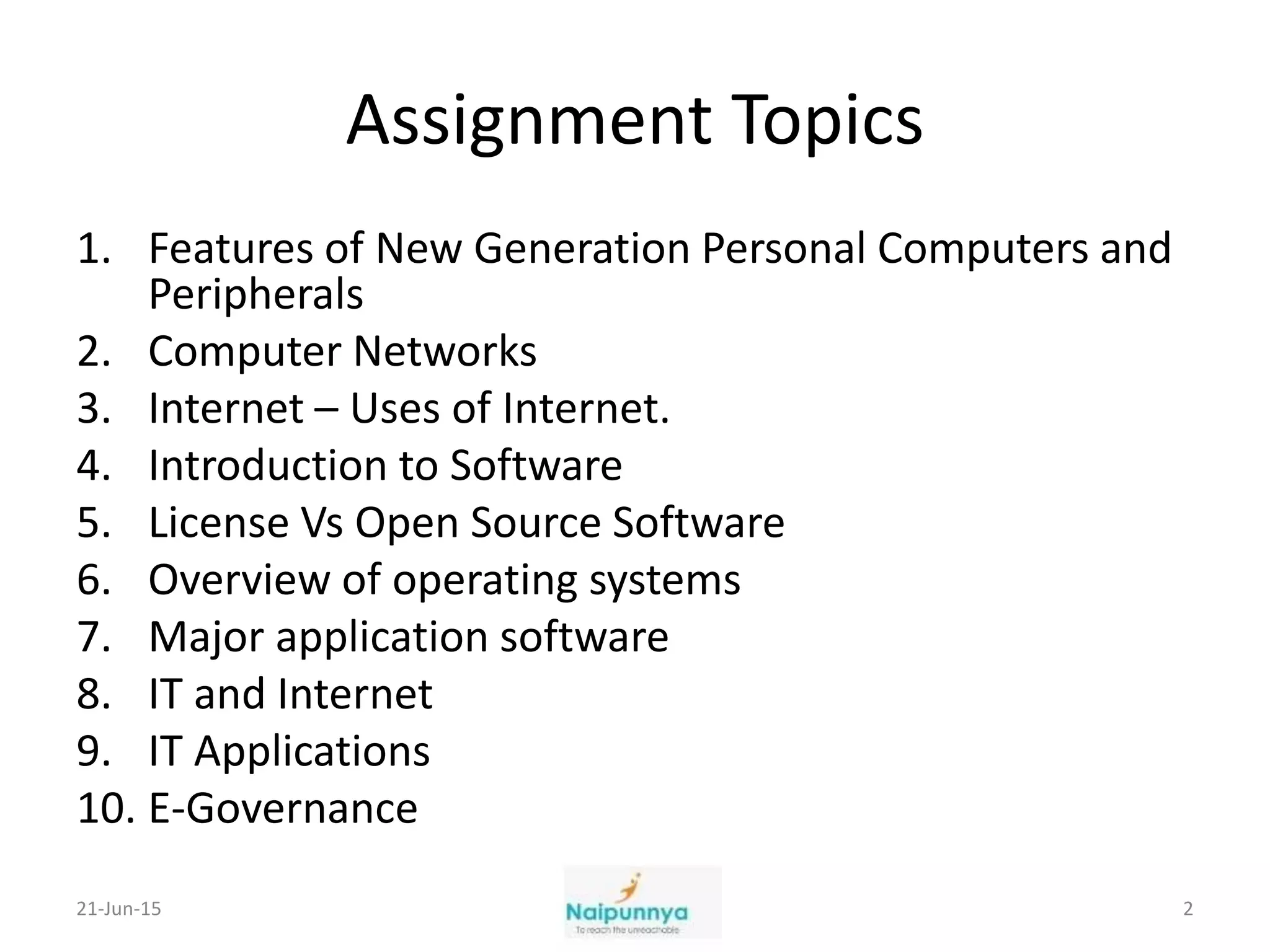 Assignment Topics
1. Features of New Generation Personal Computers and
Peripherals
2. Computer Networks
3. Internet – Uses of Internet.
4. Introduction to Software
5. License Vs Open Source Software
6. Overview of operating systems
7. Major application software
8. IT and Internet
9. IT Applications
10. E-Governance
21-Jun-15 2
 