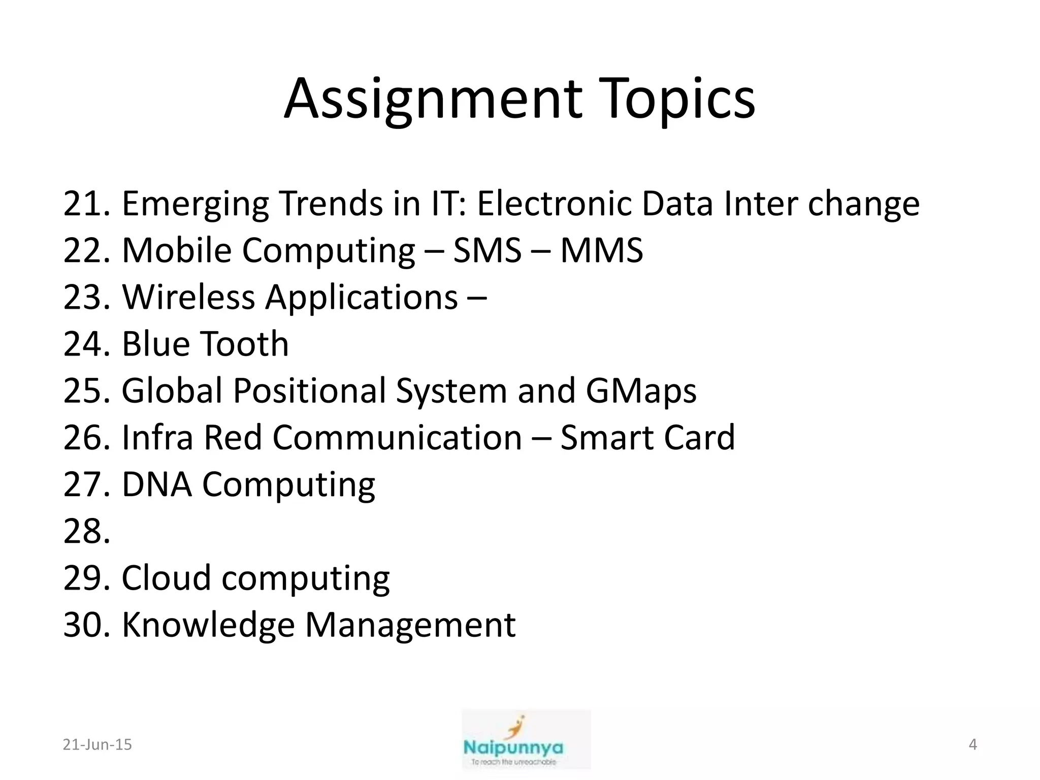 Assignment Topics
21. Emerging Trends in IT: Electronic Data Inter change
22. Mobile Computing – SMS – MMS
23. Wireless Applications –
24. Blue Tooth
25. Global Positional System and GMaps
26. Infra Red Communication – Smart Card
27. DNA Computing
28.
29. Cloud computing
30. Knowledge Management
21-Jun-15 4
 