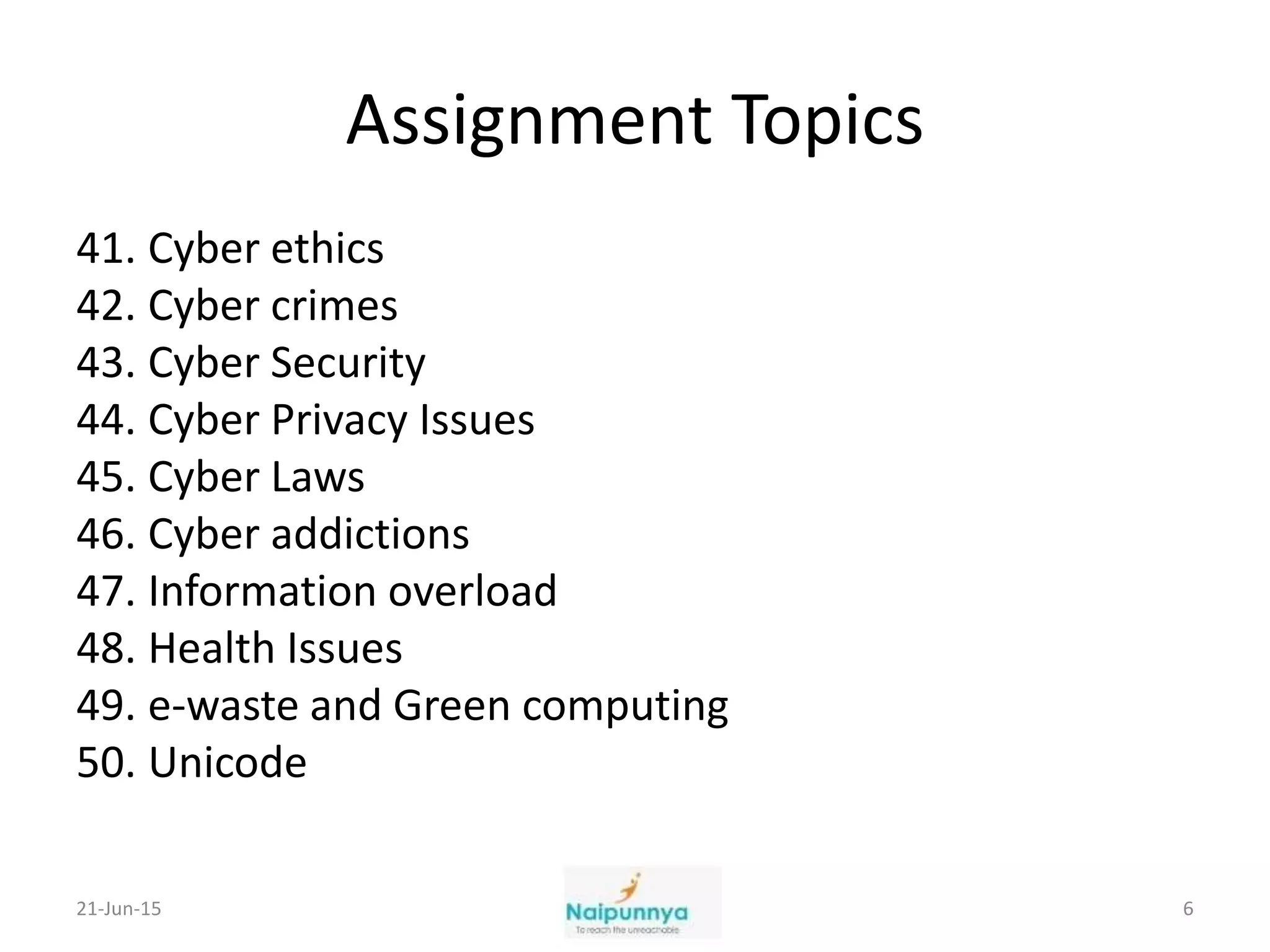 Assignment Topics
41. Cyber ethics
42. Cyber crimes
43. Cyber Security
44. Cyber Privacy Issues
45. Cyber Laws
46. Cyber addictions
47. Information overload
48. Health Issues
49. e-waste and Green computing
50. Unicode
21-Jun-15 6
 