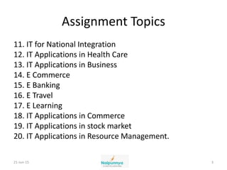 Assignment Topics
11. IT for National Integration
12. IT Applications in Health Care
13. IT Applications in Business
14. E Commerce
15. E Banking
16. E Travel
17. E Learning
18. IT Applications in Commerce
19. IT Applications in stock market
20. IT Applications in Resource Management.
21-Jun-15 3