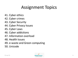 Assignment Topics
41. Cyber ethics
42. Cyber crimes
43. Cyber Security
44. Cyber Privacy Issues
45. Cyber Laws
46. Cyber addictions
47. Information overload
48. Health Issues
49. e-waste and Green computing
50. Unicode
21-Jun-15 6