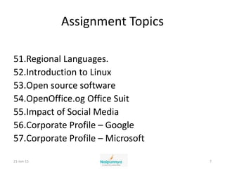 Assignment Topics
51.Regional Languages.
52.Introduction to Linux
53.Open source software
54.OpenOffice.og Office Suit
55.Impact of Social Media
56.Corporate Profile – Google
57.Corporate Profile – Microsoft
21-Jun-15 7