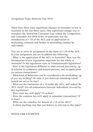 Assignment Topic Semester One 2014
There have been some significant changes to consumer in law in
Australia in the last three years. One significant change was to
introduce the Australian Consumer Law within the Competition
and Consumer Act 2010 (Cth). In particular was the
introduction of s 18 of the ACL and its application to
misleading contracts and further to misleading conduct by
individuals.
You are to write an assignment on the topic of s 18 of the ACL.
In your assignment you are to address the following:
· What is the application of the ACL in Australia? How was the
introduction of new legislation important for the whole of
Australia? Is the legislation state or Commonwealth legislation?
· How is the legislation different to what existed previously, eg
in relation to companies and natural persons, and its application
on various transactions?
· What kind of behaviour can be considered to be misleading, eg
if you say nothing? Or what if you believed something which
turned out not to be true?
· What are the limitations of s 18 under the ACL, and indeed the
ACL itself? Are all transactions between individuals covered by
this legislation?
· Does state law still apply? If so how?
· Does the common law still apply to consumer transactions? If
so how?
· What are the remedies for breach of s 18 of the ACL?
· Is there anything else that you believe is relevant to this topic?
·
NOTES FOR STUDENTS
 