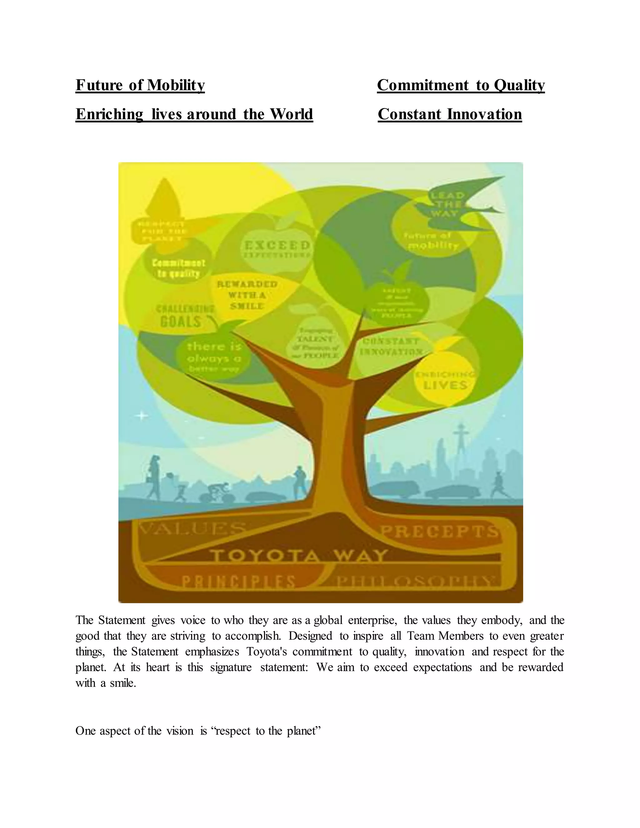 Future of Mobility Commitment to Quality
Enriching lives around the World Constant Innovation
The Statement gives voice to who they are as a global enterprise, the values they embody, and the
good that they are striving to accomplish. Designed to inspire all Team Members to even greater
things, the Statement emphasizes Toyota's commitment to quality, innovation and respect for the
planet. At its heart is this signature statement: We aim to exceed expectations and be rewarded
with a smile.
One aspect of the vision is “respect to the planet”
 