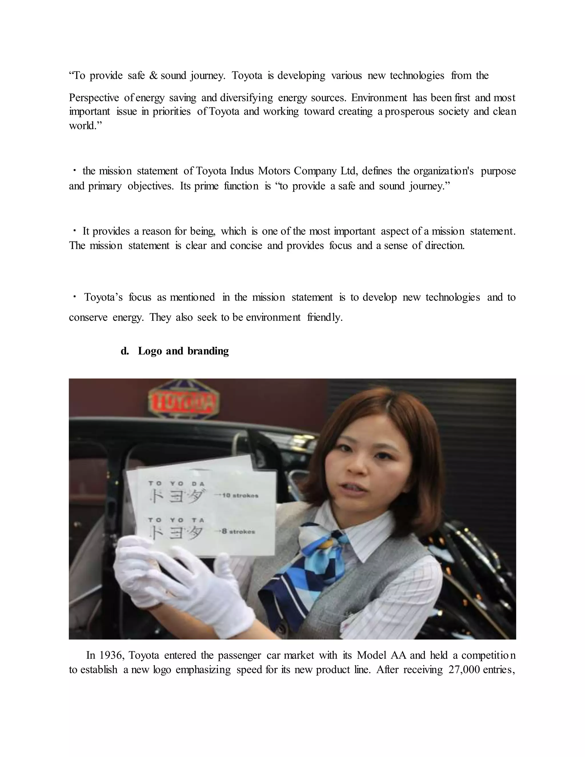 “To provide safe & sound journey. Toyota is developing various new technologies from the
Perspective of energy saving and diversifying energy sources. Environment has been first and most
important issue in priorities of Toyota and working toward creating a prosperous society and clean
world.”
the mission statement of Toyota Indus Motors Company Ltd, defines the organization's purpose
and primary objectives. Its prime function is “to provide a safe and sound journey.”
It provides a reason for being, which is one of the most important aspect of a mission statement.
The mission statement is clear and concise and provides focus and a sense of direction.
Toyota’s focus as mentioned in the mission statement is to develop new technologies and to
conserve energy. They also seek to be environment friendly.
d. Logo and branding
In 1936, Toyota entered the passenger car market with its Model AA and held a competition
to establish a new logo emphasizing speed for its new product line. After receiving 27,000 entries,
 