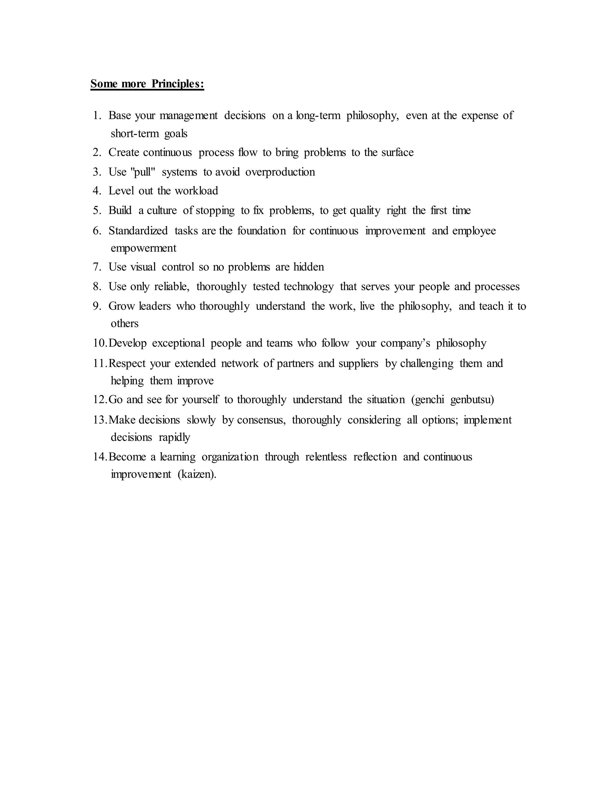 Some more Principles:
1. Base your management decisions on a long-term philosophy, even at the expense of
short-term goals
2. Create continuous process flow to bring problems to the surface
3. Use "pull" systems to avoid overproduction
4. Level out the workload
5. Build a culture of stopping to fix problems, to get quality right the first time
6. Standardized tasks are the foundation for continuous improvement and employee
empowerment
7. Use visual control so no problems are hidden
8. Use only reliable, thoroughly tested technology that serves your people and processes
9. Grow leaders who thoroughly understand the work, live the philosophy, and teach it to
others
10.Develop exceptional people and teams who follow your company’s philosophy
11.Respect your extended network of partners and suppliers by challenging them and
helping them improve
12.Go and see for yourself to thoroughly understand the situation (genchi genbutsu)
13.Make decisions slowly by consensus, thoroughly considering all options; implement
decisions rapidly
14.Become a learning organization through relentless reflection and continuous
improvement (kaizen).
 