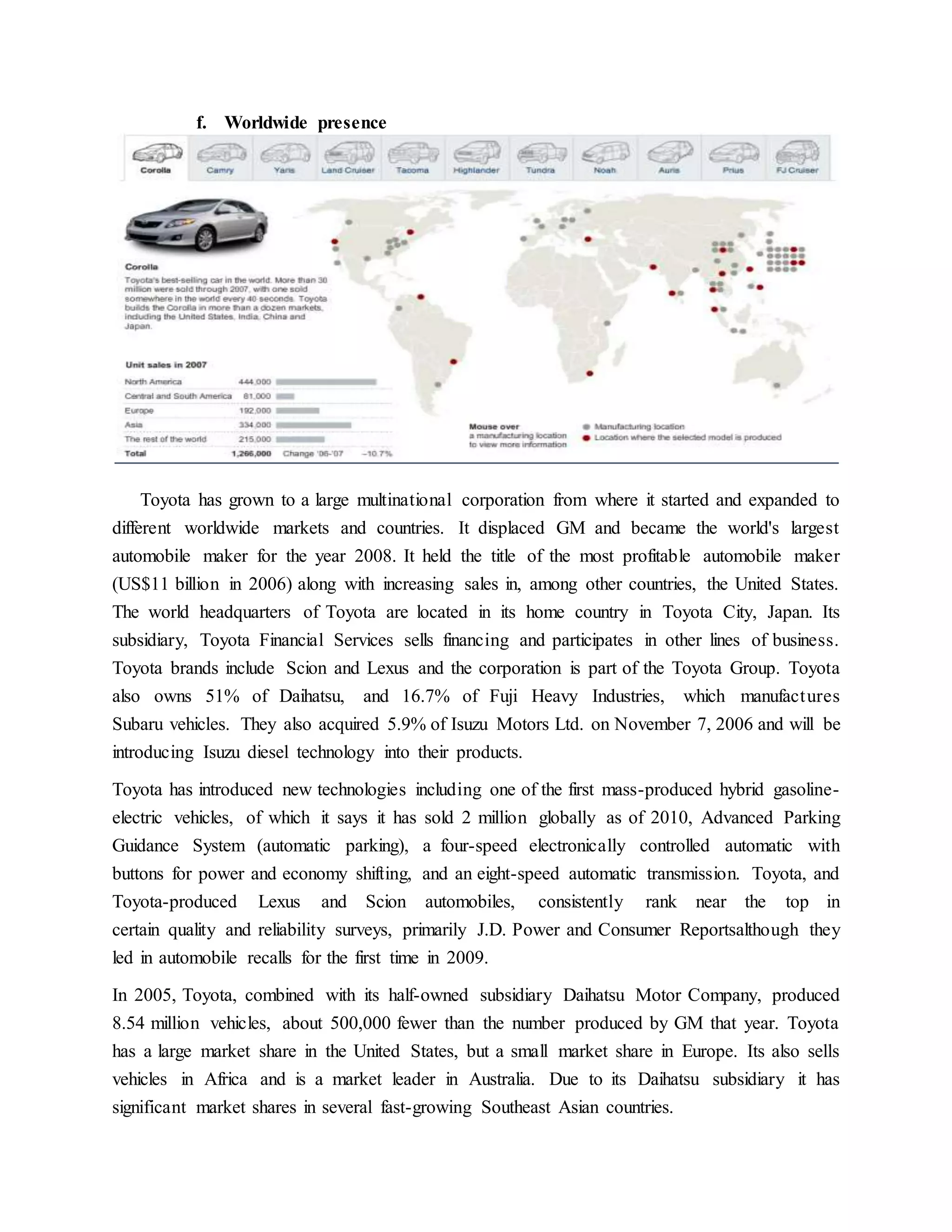 f. Worldwide presence
Toyota has grown to a large multinational corporation from where it started and expanded to
different worldwide markets and countries. It displaced GM and became the world's largest
automobile maker for the year 2008. It held the title of the most profitable automobile maker
(US$11 billion in 2006) along with increasing sales in, among other countries, the United States.
The world headquarters of Toyota are located in its home country in Toyota City, Japan. Its
subsidiary, Toyota Financial Services sells financing and participates in other lines of business.
Toyota brands include Scion and Lexus and the corporation is part of the Toyota Group. Toyota
also owns 51% of Daihatsu, and 16.7% of Fuji Heavy Industries, which manufactures
Subaru vehicles. They also acquired 5.9% of Isuzu Motors Ltd. on November 7, 2006 and will be
introducing Isuzu diesel technology into their products.
Toyota has introduced new technologies including one of the first mass-produced hybrid gasoline-
electric vehicles, of which it says it has sold 2 million globally as of 2010, Advanced Parking
Guidance System (automatic parking), a four-speed electronically controlled automatic with
buttons for power and economy shifting, and an eight-speed automatic transmission. Toyota, and
Toyota-produced Lexus and Scion automobiles, consistently rank near the top in
certain quality and reliability surveys, primarily J.D. Power and Consumer Reportsalthough they
led in automobile recalls for the first time in 2009.
In 2005, Toyota, combined with its half-owned subsidiary Daihatsu Motor Company, produced
8.54 million vehicles, about 500,000 fewer than the number produced by GM that year. Toyota
has a large market share in the United States, but a small market share in Europe. Its also sells
vehicles in Africa and is a market leader in Australia. Due to its Daihatsu subsidiary it has
significant market shares in several fast-growing Southeast Asian countries.
 