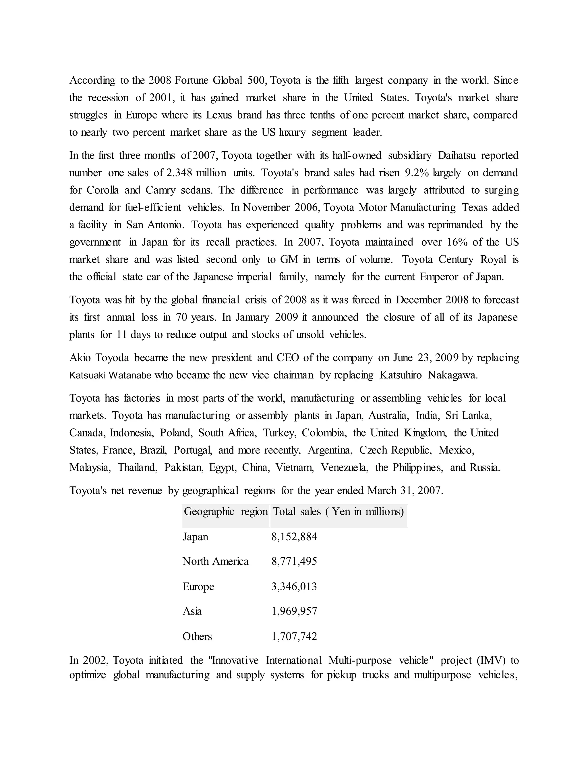 According to the 2008 Fortune Global 500, Toyota is the fifth largest company in the world. Since
the recession of 2001, it has gained market share in the United States. Toyota's market share
struggles in Europe where its Lexus brand has three tenths of one percent market share, compared
to nearly two percent market share as the US luxury segment leader.
In the first three months of 2007, Toyota together with its half-owned subsidiary Daihatsu reported
number one sales of 2.348 million units. Toyota's brand sales had risen 9.2% largely on demand
for Corolla and Camry sedans. The difference in performance was largely attributed to surging
demand for fuel-efficient vehicles. In November 2006, Toyota Motor Manufacturing Texas added
a facility in San Antonio. Toyota has experienced quality problems and was reprimanded by the
government in Japan for its recall practices. In 2007, Toyota maintained over 16% of the US
market share and was listed second only to GM in terms of volume. Toyota Century Royal is
the official state car of the Japanese imperial family, namely for the current Emperor of Japan.
Toyota was hit by the global financial crisis of 2008 as it was forced in December 2008 to forecast
its first annual loss in 70 years. In January 2009 it announced the closure of all of its Japanese
plants for 11 days to reduce output and stocks of unsold vehicles.
Akio Toyoda became the new president and CEO of the company on June 23, 2009 by replacing
Katsuaki Watanabe who became the new vice chairman by replacing Katsuhiro Nakagawa.
Toyota has factories in most parts of the world, manufacturing or assembling vehicles for local
markets. Toyota has manufacturing or assembly plants in Japan, Australia, India, Sri Lanka,
Canada, Indonesia, Poland, South Africa, Turkey, Colombia, the United Kingdom, the United
States, France, Brazil, Portugal, and more recently, Argentina, Czech Republic, Mexico,
Malaysia, Thailand, Pakistan, Egypt, China, Vietnam, Venezuela, the Philippines, and Russia.
Toyota's net revenue by geographical regions for the year ended March 31, 2007.
Geographic region Total sales ( Yen in millions)
Japan 8,152,884
North America 8,771,495
Europe 3,346,013
Asia 1,969,957
Others 1,707,742
In 2002, Toyota initiated the "Innovative International Multi-purpose vehicle" project (IMV) to
optimize global manufacturing and supply systems for pickup trucks and multipurpose vehicles,
 