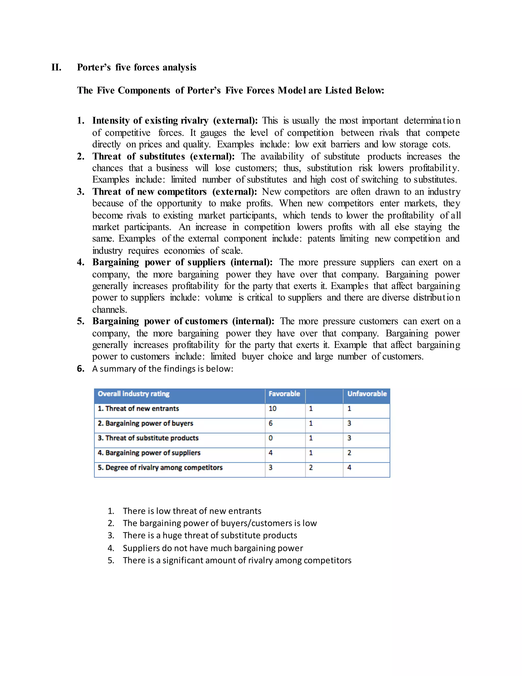 II. Porter’s five forces analysis
The Five Components of Porter’s Five Forces Model are Listed Below:
1. Intensity of existing rivalry (external): This is usually the most important determination
of competitive forces. It gauges the level of competition between rivals that compete
directly on prices and quality. Examples include: low exit barriers and low storage cots.
2. Threat of substitutes (external): The availability of substitute products increases the
chances that a business will lose customers; thus, substitution risk lowers profitability.
Examples include: limited number of substitutes and high cost of switching to substitutes.
3. Threat of new competitors (external): New competitors are often drawn to an industry
because of the opportunity to make profits. When new competitors enter markets, they
become rivals to existing market participants, which tends to lower the profitability of all
market participants. An increase in competition lowers profits with all else staying the
same. Examples of the external component include: patents limiting new competition and
industry requires economies of scale.
4. Bargaining power of suppliers (internal): The more pressure suppliers can exert on a
company, the more bargaining power they have over that company. Bargaining power
generally increases profitability for the party that exerts it. Examples that affect bargaining
power to suppliers include: volume is critical to suppliers and there are diverse distribution
channels.
5. Bargaining power of customers (internal): The more pressure customers can exert on a
company, the more bargaining power they have over that company. Bargaining power
generally increases profitability for the party that exerts it. Example that affect bargaining
power to customers include: limited buyer choice and large number of customers.
6. A summary of the findings is below:
1. There is low threat of new entrants
2. The bargaining power of buyers/customers is low
3. There is a huge threat of substitute products
4. Suppliers do not have much bargaining power
5. There is a significant amount of rivalry among competitors
 