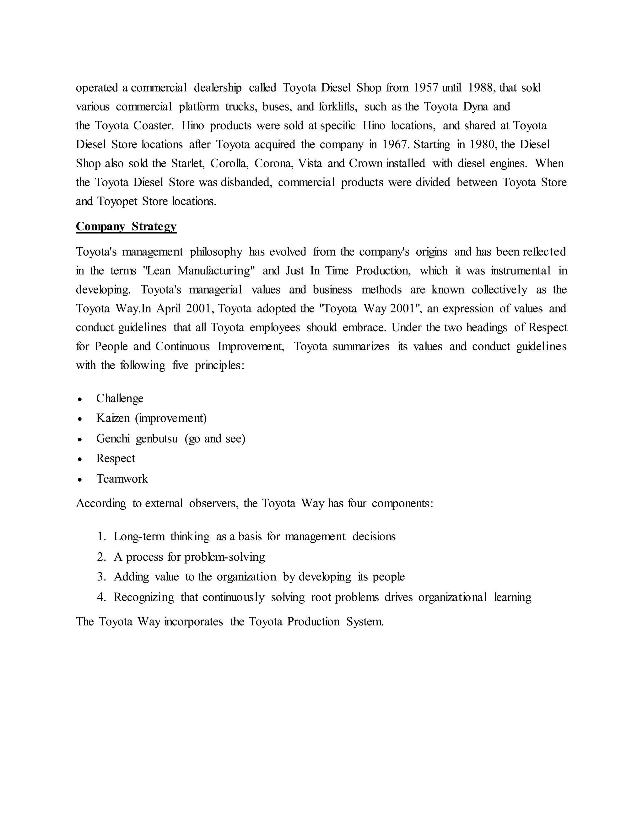 operated a commercial dealership called Toyota Diesel Shop from 1957 until 1988, that sold
various commercial platform trucks, buses, and forklifts, such as the Toyota Dyna and
the Toyota Coaster. Hino products were sold at specific Hino locations, and shared at Toyota
Diesel Store locations after Toyota acquired the company in 1967. Starting in 1980, the Diesel
Shop also sold the Starlet, Corolla, Corona, Vista and Crown installed with diesel engines. When
the Toyota Diesel Store was disbanded, commercial products were divided between Toyota Store
and Toyopet Store locations.
Company Strategy
Toyota's management philosophy has evolved from the company's origins and has been reflected
in the terms "Lean Manufacturing" and Just In Time Production, which it was instrumental in
developing. Toyota's managerial values and business methods are known collectively as the
Toyota Way.In April 2001, Toyota adopted the "Toyota Way 2001", an expression of values and
conduct guidelines that all Toyota employees should embrace. Under the two headings of Respect
for People and Continuous Improvement, Toyota summarizes its values and conduct guidelines
with the following five principles:
 Challenge
 Kaizen (improvement)
 Genchi genbutsu (go and see)
 Respect
 Teamwork
According to external observers, the Toyota Way has four components:
1. Long-term thinking as a basis for management decisions
2. A process for problem-solving
3. Adding value to the organization by developing its people
4. Recognizing that continuously solving root problems drives organizational learning
The Toyota Way incorporates the Toyota Production System.
 