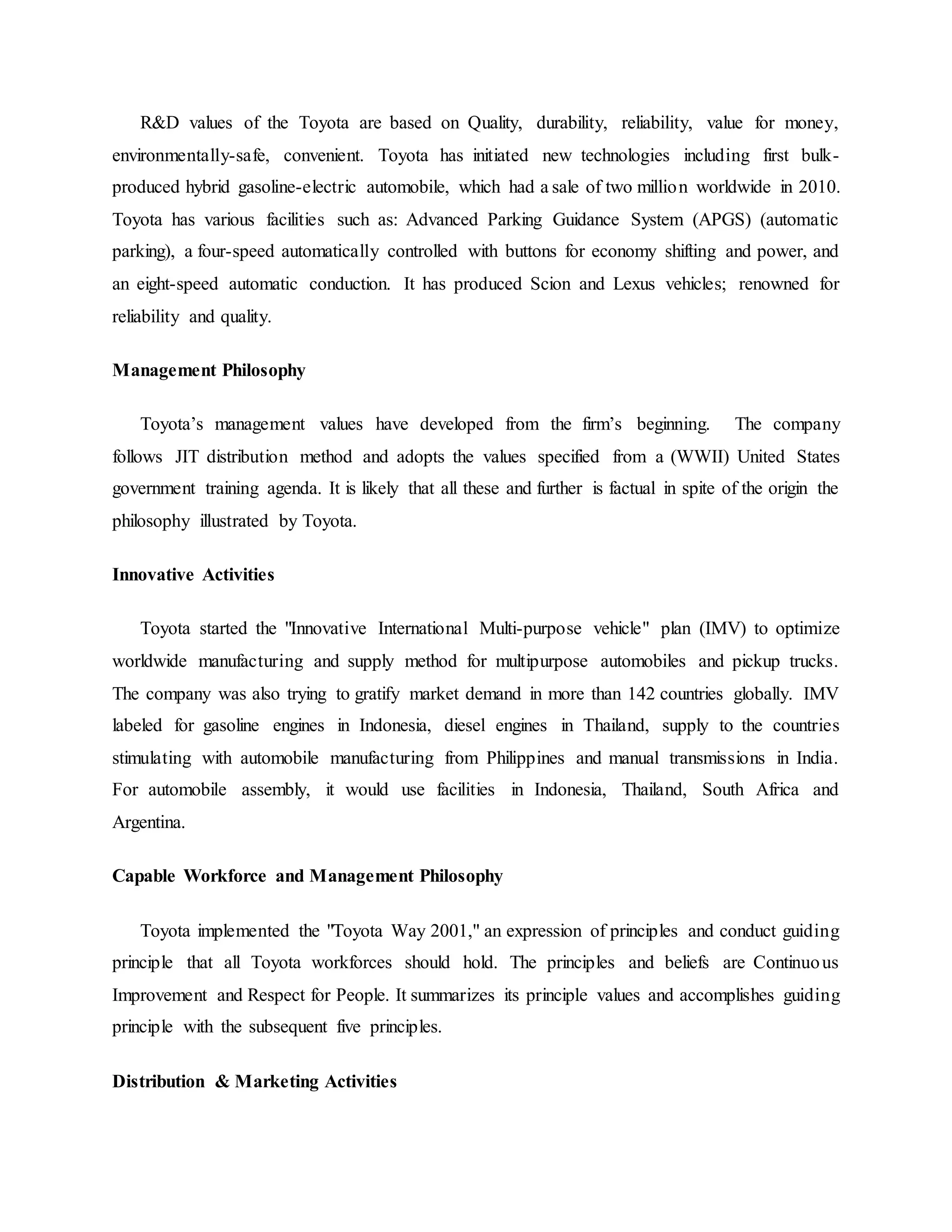 R&D values of the Toyota are based on Quality, durability, reliability, value for money,
environmentally-safe, convenient. Toyota has initiated new technologies including first bulk-
produced hybrid gasoline-electric automobile, which had a sale of two million worldwide in 2010.
Toyota has various facilities such as: Advanced Parking Guidance System (APGS) (automatic
parking), a four-speed automatically controlled with buttons for economy shifting and power, and
an eight-speed automatic conduction. It has produced Scion and Lexus vehicles; renowned for
reliability and quality.
Management Philosophy
Toyota’s management values have developed from the firm’s beginning. The company
follows JIT distribution method and adopts the values specified from a (WWII) United States
government training agenda. It is likely that all these and further is factual in spite of the origin the
philosophy illustrated by Toyota.
Innovative Activities
Toyota started the "Innovative International Multi-purpose vehicle" plan (IMV) to optimize
worldwide manufacturing and supply method for multipurpose automobiles and pickup trucks.
The company was also trying to gratify market demand in more than 142 countries globally. IMV
labeled for gasoline engines in Indonesia, diesel engines in Thailand, supply to the countries
stimulating with automobile manufacturing from Philippines and manual transmissions in India.
For automobile assembly, it would use facilities in Indonesia, Thailand, South Africa and
Argentina.
Capable Workforce and Management Philosophy
Toyota implemented the "Toyota Way 2001," an expression of principles and conduct guiding
principle that all Toyota workforces should hold. The principles and beliefs are Continuous
Improvement and Respect for People. It summarizes its principle values and accomplishes guiding
principle with the subsequent five principles.
Distribution & Marketing Activities
 