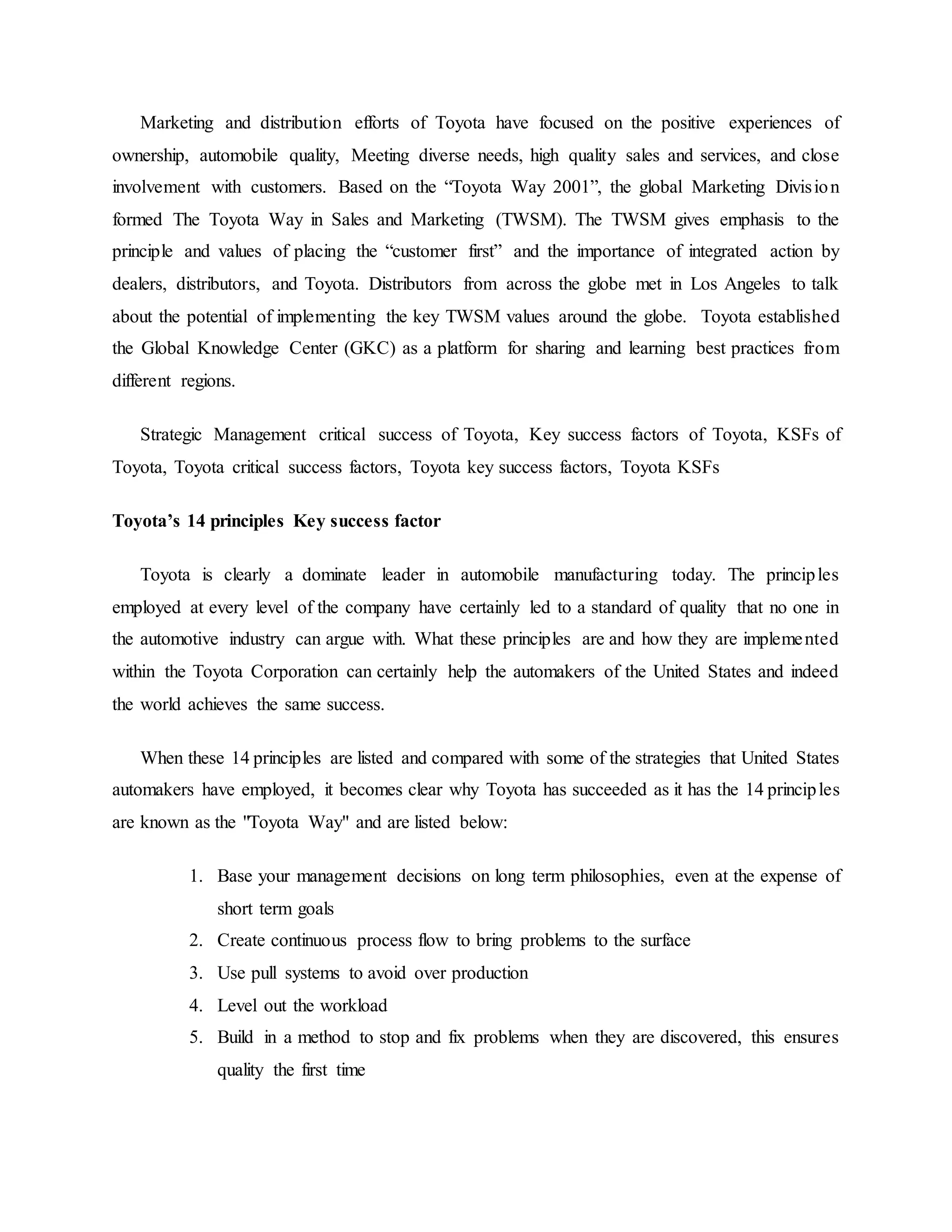 Marketing and distribution efforts of Toyota have focused on the positive experiences of
ownership, automobile quality, Meeting diverse needs, high quality sales and services, and close
involvement with customers. Based on the “Toyota Way 2001”, the global Marketing Division
formed The Toyota Way in Sales and Marketing (TWSM). The TWSM gives emphasis to the
principle and values of placing the “customer first” and the importance of integrated action by
dealers, distributors, and Toyota. Distributors from across the globe met in Los Angeles to talk
about the potential of implementing the key TWSM values around the globe. Toyota established
the Global Knowledge Center (GKC) as a platform for sharing and learning best practices from
different regions.
Strategic Management critical success of Toyota, Key success factors of Toyota, KSFs of
Toyota, Toyota critical success factors, Toyota key success factors, Toyota KSFs
Toyota’s 14 principles Key success factor
Toyota is clearly a dominate leader in automobile manufacturing today. The principles
employed at every level of the company have certainly led to a standard of quality that no one in
the automotive industry can argue with. What these principles are and how they are implemented
within the Toyota Corporation can certainly help the automakers of the United States and indeed
the world achieves the same success.
When these 14 principles are listed and compared with some of the strategies that United States
automakers have employed, it becomes clear why Toyota has succeeded as it has the 14 principles
are known as the "Toyota Way" and are listed below:
1. Base your management decisions on long term philosophies, even at the expense of
short term goals
2. Create continuous process flow to bring problems to the surface
3. Use pull systems to avoid over production
4. Level out the workload
5. Build in a method to stop and fix problems when they are discovered, this ensures
quality the first time
 