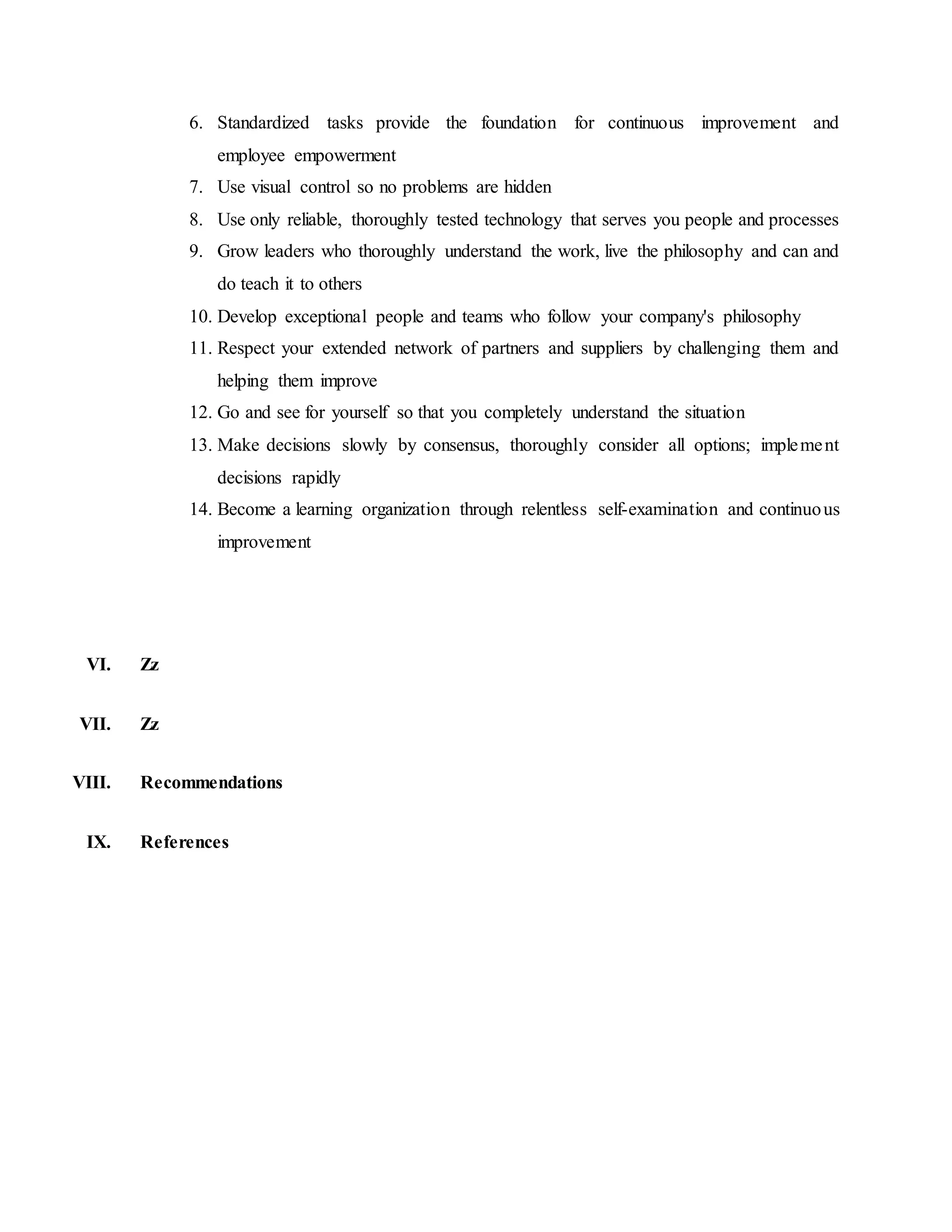 6. Standardized tasks provide the foundation for continuous improvement and
employee empowerment
7. Use visual control so no problems are hidden
8. Use only reliable, thoroughly tested technology that serves you people and processes
9. Grow leaders who thoroughly understand the work, live the philosophy and can and
do teach it to others
10. Develop exceptional people and teams who follow your company's philosophy
11. Respect your extended network of partners and suppliers by challenging them and
helping them improve
12. Go and see for yourself so that you completely understand the situation
13. Make decisions slowly by consensus, thoroughly consider all options; implement
decisions rapidly
14. Become a learning organization through relentless self-examination and continuous
improvement
VI. Zz
VII. Zz
VIII. Recommendations
IX. References
 