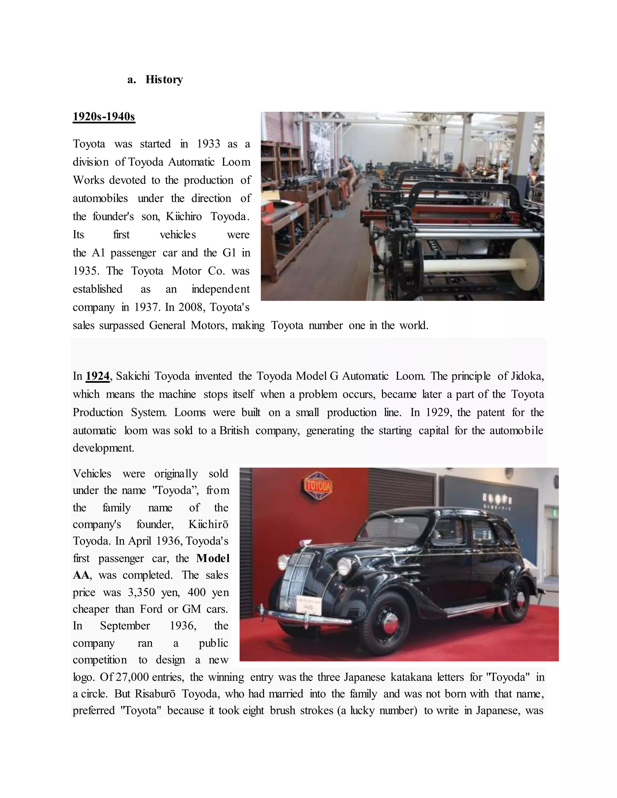 a. History
1920s-1940s
Toyota was started in 1933 as a
division of Toyoda Automatic Loom
Works devoted to the production of
automobiles under the direction of
the founder's son, Kiichiro Toyoda.
Its first vehicles were
the A1 passenger car and the G1 in
1935. The Toyota Motor Co. was
established as an independent
company in 1937. In 2008, Toyota's
sales surpassed General Motors, making Toyota number one in the world.
In 1924, Sakichi Toyoda invented the Toyoda Model G Automatic Loom. The principle of Jidoka,
which means the machine stops itself when a problem occurs, became later a part of the Toyota
Production System. Looms were built on a small production line. In 1929, the patent for the
automatic loom was sold to a British company, generating the starting capital for the automobile
development.
Vehicles were originally sold
under the name "Toyoda”, from
the family name of the
company's founder, Kiichirō
Toyoda. In April 1936, Toyoda's
first passenger car, the Model
AA, was completed. The sales
price was 3,350 yen, 400 yen
cheaper than Ford or GM cars.
In September 1936, the
company ran a public
competition to design a new
logo. Of 27,000 entries, the winning entry was the three Japanese katakana letters for "Toyoda" in
a circle. But Risaburō Toyoda, who had married into the family and was not born with that name,
preferred "Toyota" because it took eight brush strokes (a lucky number) to write in Japanese, was
 