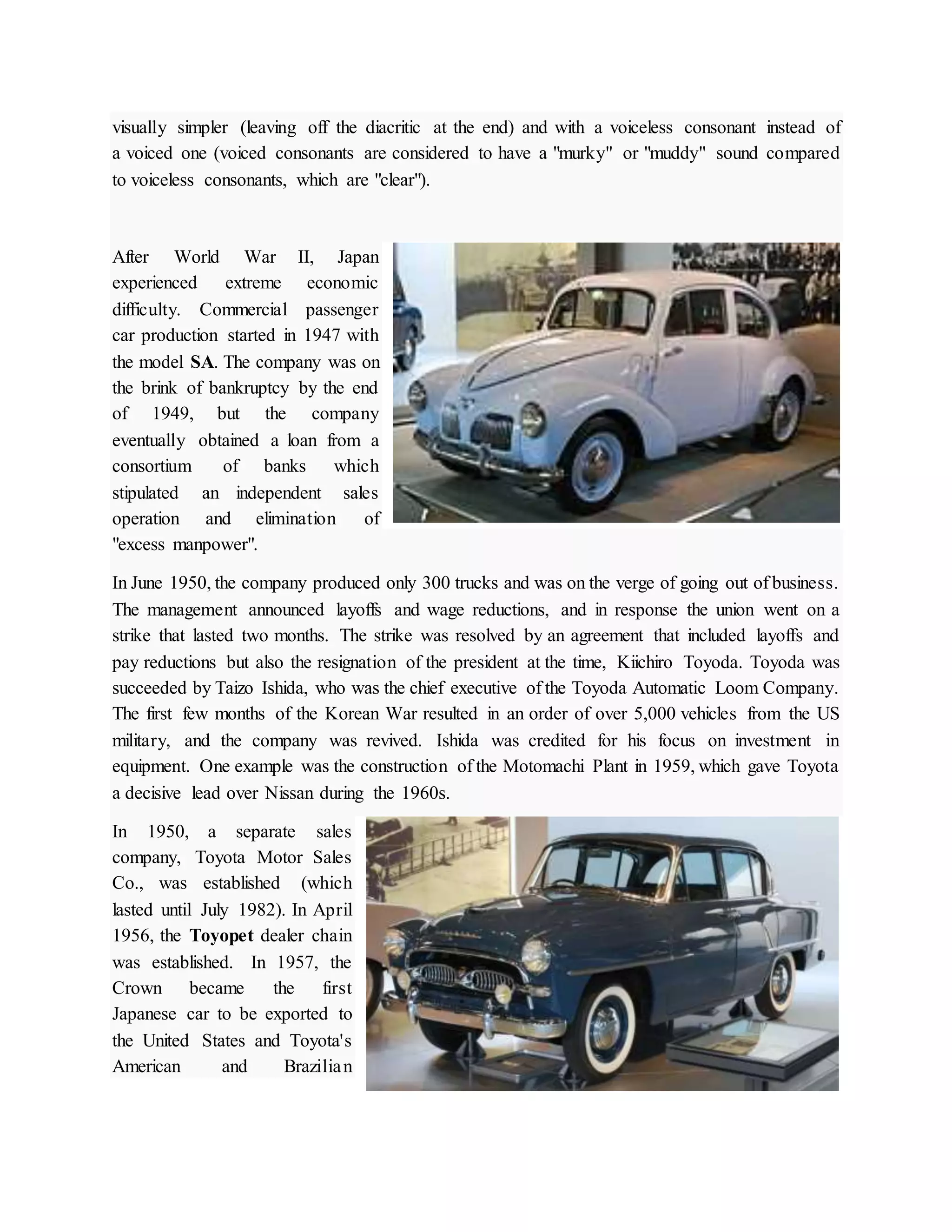 visually simpler (leaving off the diacritic at the end) and with a voiceless consonant instead of
a voiced one (voiced consonants are considered to have a "murky" or "muddy" sound compared
to voiceless consonants, which are "clear").
After World War II, Japan
experienced extreme economic
difficulty. Commercial passenger
car production started in 1947 with
the model SA. The company was on
the brink of bankruptcy by the end
of 1949, but the company
eventually obtained a loan from a
consortium of banks which
stipulated an independent sales
operation and elimination of
"excess manpower".
In June 1950, the company produced only 300 trucks and was on the verge of going out of business.
The management announced layoffs and wage reductions, and in response the union went on a
strike that lasted two months. The strike was resolved by an agreement that included layoffs and
pay reductions but also the resignation of the president at the time, Kiichiro Toyoda. Toyoda was
succeeded by Taizo Ishida, who was the chief executive of the Toyoda Automatic Loom Company.
The first few months of the Korean War resulted in an order of over 5,000 vehicles from the US
military, and the company was revived. Ishida was credited for his focus on investment in
equipment. One example was the construction of the Motomachi Plant in 1959, which gave Toyota
a decisive lead over Nissan during the 1960s.
In 1950, a separate sales
company, Toyota Motor Sales
Co., was established (which
lasted until July 1982). In April
1956, the Toyopet dealer chain
was established. In 1957, the
Crown became the first
Japanese car to be exported to
the United States and Toyota's
American and Brazilian
 