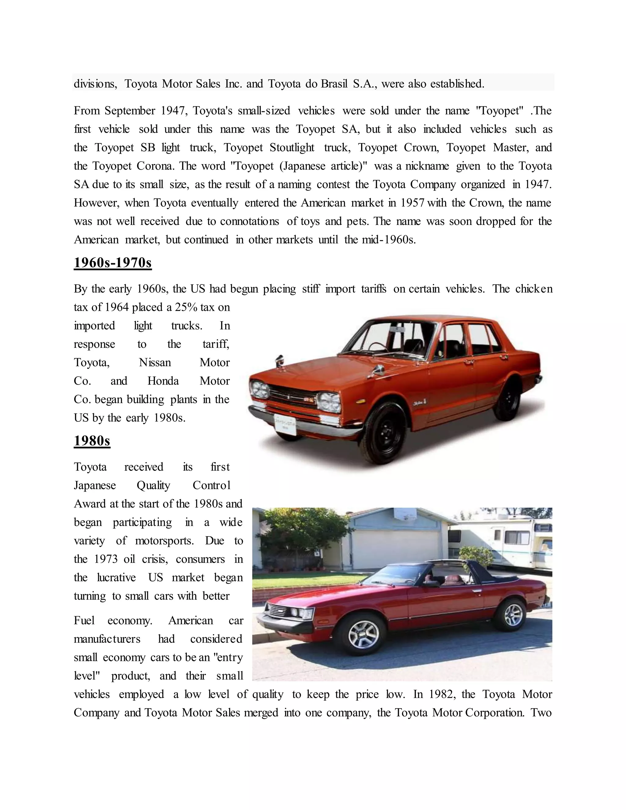 divisions, Toyota Motor Sales Inc. and Toyota do Brasil S.A., were also established.
From September 1947, Toyota's small-sized vehicles were sold under the name "Toyopet" .The
first vehicle sold under this name was the Toyopet SA, but it also included vehicles such as
the Toyopet SB light truck, Toyopet Stoutlight truck, Toyopet Crown, Toyopet Master, and
the Toyopet Corona. The word "Toyopet (Japanese article)" was a nickname given to the Toyota
SA due to its small size, as the result of a naming contest the Toyota Company organized in 1947.
However, when Toyota eventually entered the American market in 1957 with the Crown, the name
was not well received due to connotations of toys and pets. The name was soon dropped for the
American market, but continued in other markets until the mid-1960s.
1960s-1970s
By the early 1960s, the US had begun placing stiff import tariffs on certain vehicles. The chicken
tax of 1964 placed a 25% tax on
imported light trucks. In
response to the tariff,
Toyota, Nissan Motor
Co. and Honda Motor
Co. began building plants in the
US by the early 1980s.
1980s
Toyota received its first
Japanese Quality Control
Award at the start of the 1980s and
began participating in a wide
variety of motorsports. Due to
the 1973 oil crisis, consumers in
the lucrative US market began
turning to small cars with better
Fuel economy. American car
manufacturers had considered
small economy cars to be an "entry
level" product, and their small
vehicles employed a low level of quality to keep the price low. In 1982, the Toyota Motor
Company and Toyota Motor Sales merged into one company, the Toyota Motor Corporation. Two
 
