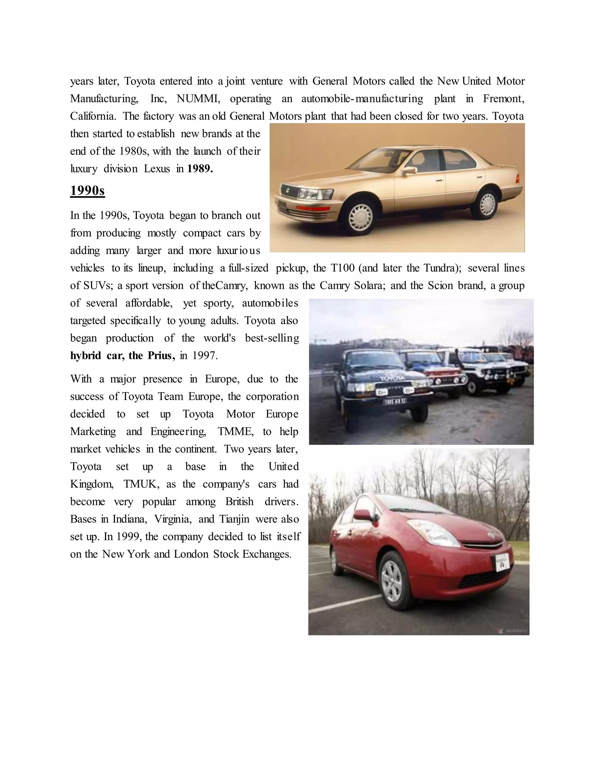 years later, Toyota entered into a joint venture with General Motors called the New United Motor
Manufacturing, Inc, NUMMI, operating an automobile-manufacturing plant in Fremont,
California. The factory was an old General Motors plant that had been closed for two years. Toyota
then started to establish new brands at the
end of the 1980s, with the launch of their
luxury division Lexus in 1989.
1990s
In the 1990s, Toyota began to branch out
from producing mostly compact cars by
adding many larger and more luxurious
vehicles to its lineup, including a full-sized pickup, the T100 (and later the Tundra); several lines
of SUVs; a sport version of theCamry, known as the Camry Solara; and the Scion brand, a group
of several affordable, yet sporty, automobiles
targeted specifically to young adults. Toyota also
began production of the world's best-selling
hybrid car, the Prius, in 1997.
With a major presence in Europe, due to the
success of Toyota Team Europe, the corporation
decided to set up Toyota Motor Europe
Marketing and Engineering, TMME, to help
market vehicles in the continent. Two years later,
Toyota set up a base in the United
Kingdom, TMUK, as the company's cars had
become very popular among British drivers.
Bases in Indiana, Virginia, and Tianjin were also
set up. In 1999, the company decided to list itself
on the New York and London Stock Exchanges.
 