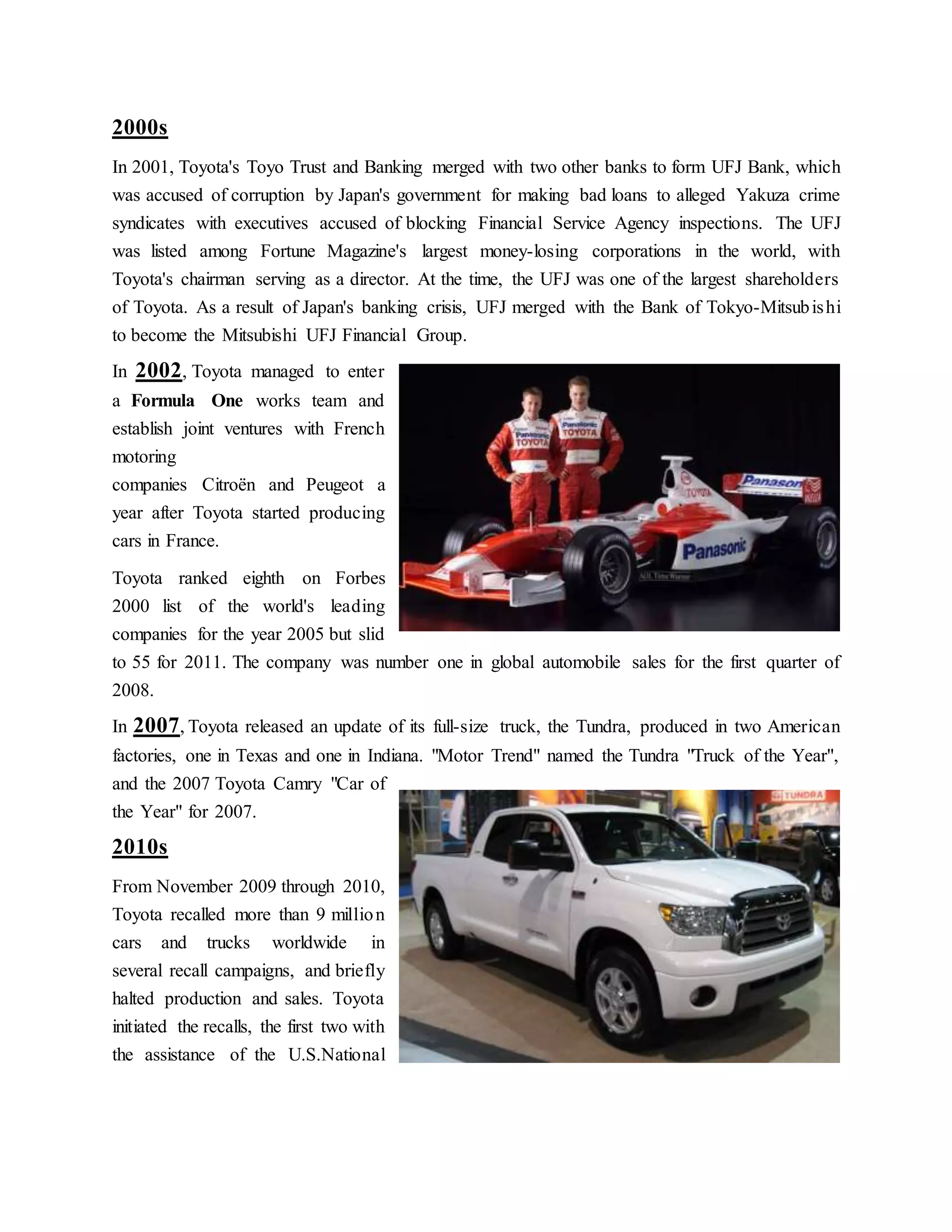 2000s
In 2001, Toyota's Toyo Trust and Banking merged with two other banks to form UFJ Bank, which
was accused of corruption by Japan's government for making bad loans to alleged Yakuza crime
syndicates with executives accused of blocking Financial Service Agency inspections. The UFJ
was listed among Fortune Magazine's largest money-losing corporations in the world, with
Toyota's chairman serving as a director. At the time, the UFJ was one of the largest shareholders
of Toyota. As a result of Japan's banking crisis, UFJ merged with the Bank of Tokyo-Mitsubishi
to become the Mitsubishi UFJ Financial Group.
In 2002, Toyota managed to enter
a Formula One works team and
establish joint ventures with French
motoring
companies Citroën and Peugeot a
year after Toyota started producing
cars in France.
Toyota ranked eighth on Forbes
2000 list of the world's leading
companies for the year 2005 but slid
to 55 for 2011. The company was number one in global automobile sales for the first quarter of
2008.
In 2007, Toyota released an update of its full-size truck, the Tundra, produced in two American
factories, one in Texas and one in Indiana. "Motor Trend" named the Tundra "Truck of the Year",
and the 2007 Toyota Camry "Car of
the Year" for 2007.
2010s
From November 2009 through 2010,
Toyota recalled more than 9 million
cars and trucks worldwide in
several recall campaigns, and briefly
halted production and sales. Toyota
initiated the recalls, the first two with
the assistance of the U.S.National
 