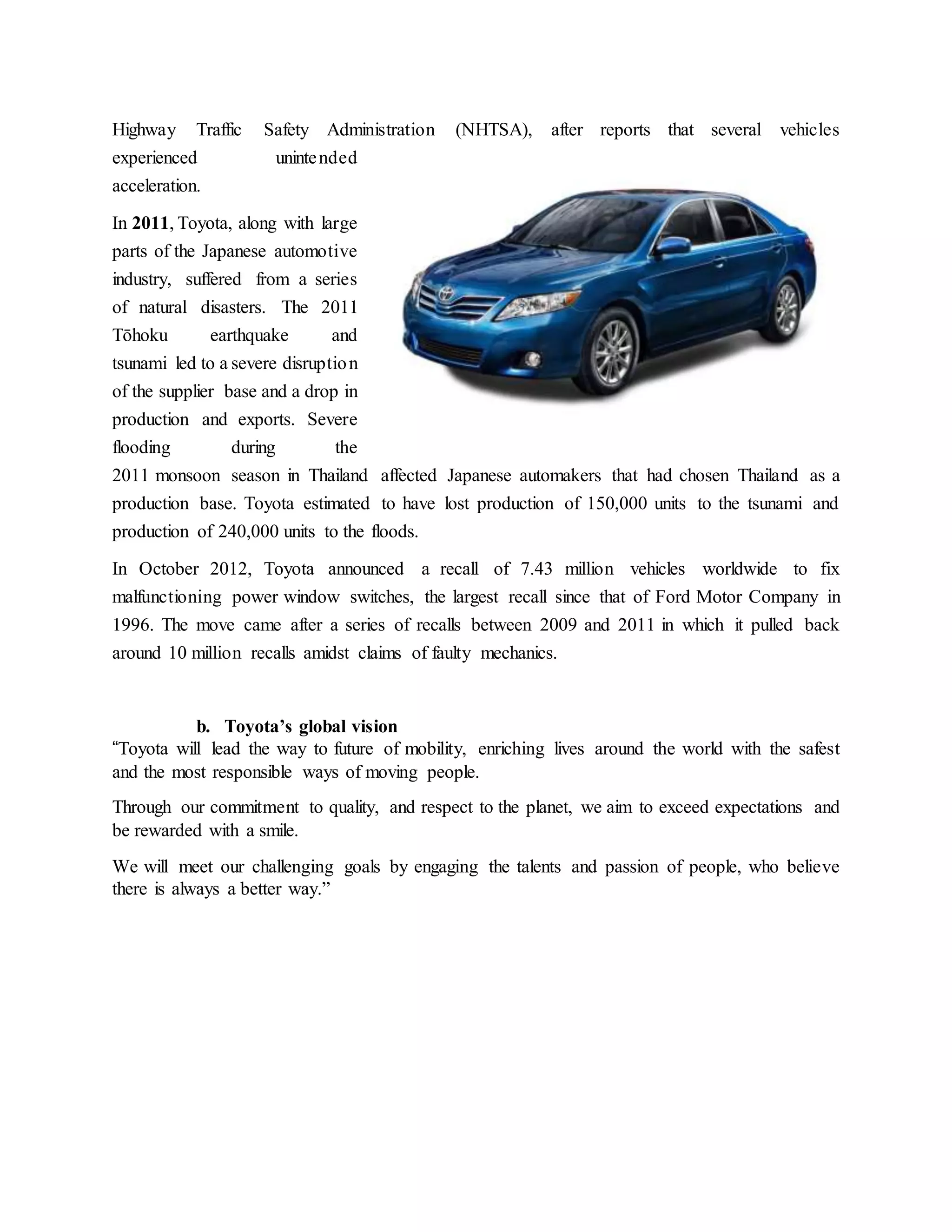 Highway Traffic Safety Administration (NHTSA), after reports that several vehicles
experienced unintended
acceleration.
In 2011, Toyota, along with large
parts of the Japanese automotive
industry, suffered from a series
of natural disasters. The 2011
Tōhoku earthquake and
tsunami led to a severe disruption
of the supplier base and a drop in
production and exports. Severe
flooding during the
2011 monsoon season in Thailand affected Japanese automakers that had chosen Thailand as a
production base. Toyota estimated to have lost production of 150,000 units to the tsunami and
production of 240,000 units to the floods.
In October 2012, Toyota announced a recall of 7.43 million vehicles worldwide to fix
malfunctioning power window switches, the largest recall since that of Ford Motor Company in
1996. The move came after a series of recalls between 2009 and 2011 in which it pulled back
around 10 million recalls amidst claims of faulty mechanics.
b. Toyota’s global vision
“Toyota will lead the way to future of mobility, enriching lives around the world with the safest
and the most responsible ways of moving people.
Through our commitment to quality, and respect to the planet, we aim to exceed expectations and
be rewarded with a smile.
We will meet our challenging goals by engaging the talents and passion of people, who believe
there is always a better way.”
 