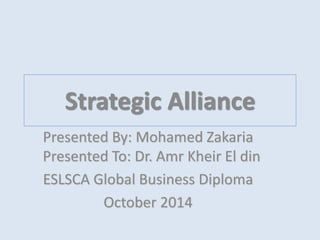 Strategic Alliance 
Presented By: Mohamed Zakaria 
Presented To: Dr. Amr Kheir El din 
ESLSCA Global Business Diploma 
October 2014 
 